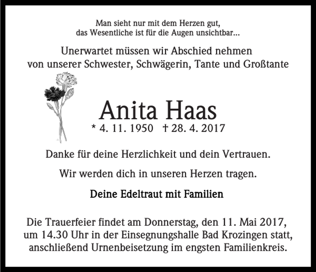 <p>Man sieht nur mit dem Herzen gut,<br />das Wesentliche ist für die Augen unsichtbar...</p><p>Unerwartet müssen wir Abschied nehmen<br />von unserer Schwester, Schwägerin, Tante und Großtante</p><p>Anita Haas</p><p>* 4. 11. 1950 † 28. 4. 2017<br />Danke für deine Herzlichkeit und dein Vertrauen.<br />Wir werden dich in unseren Herzen tragen.</p><p>Die Trauerfeier findet am Donnerstag, den 11. Mai 2017,<br />um 14.30 Uhr in der Einsegnungshalle Bad Krozingen statt,<br />anschließend Urnenbeisetzung im engsten Familienkreis.</p>