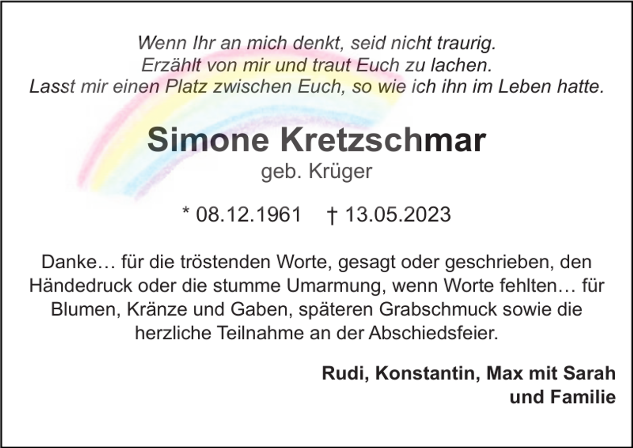 <p>Wenn Ihr an mich denkt, seid nicht traurig.<br />Erzählt von mir und traut Euch zu lachen.<br />Lasst mir einen Platz zwischen Euch, so wie ich ihn im Leben hatte.</p><p>Simone Kretzschmar<br />geb. Krüger<br />* 08.12.1961</p><p>† 13.05.2023</p><p>Danke… für die tröstenden Worte, gesagt oder geschrieben, den<br />Händedruck oder die stumme Umarmung, wenn Worte fehlten… für<br />Blumen, Kränze und Gaben, späteren Grabschmuck sowie die<br />herzliche Teilnahme an der Abschiedsfeier.<br />Rudi, Konstantin, Max mit Sarah<br />und Familie</p>