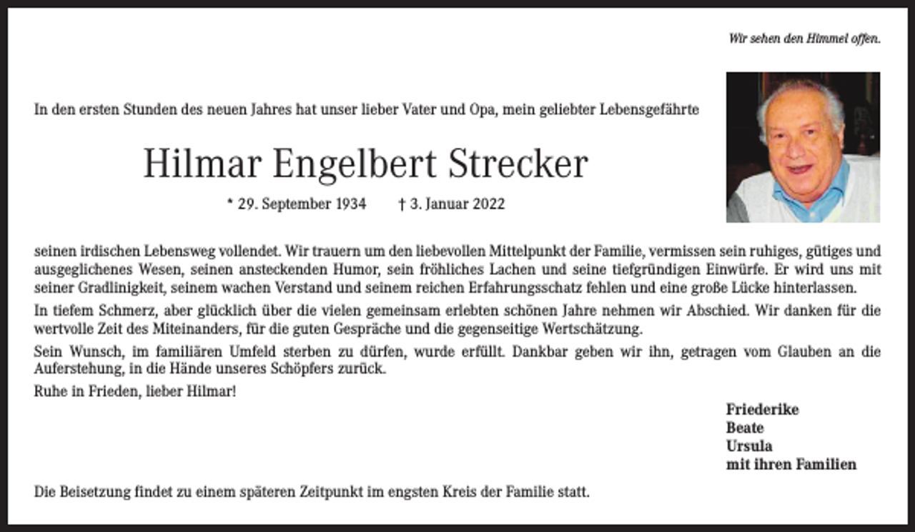 <p>Wir sehen den Himmel offen.</p><p>In den ersten Stunden des neuen Jahres hat unser lieber Vater und Opa, mein geliebter Lebensgefährte</p><p>Hilmar Engelbert Strecker<br />* 29. September 1934 † 3. Januar 2022<br />seinen irdischen Lebensweg vollendet. Wir trauern um den liebevollen Mittelpunkt der Familie, vermissen sein ruhiges, gütiges und<br />ausgeglichenes Wesen, seinen ansteckenden Humor, sein fröhliches Lachen und seine tiefgründigen Einwürfe. Er wird uns mit<br />­seiner Gradlinigkeit, seinem wachen Verstand und seinem reichen Erfahrungsschatz fehlen und eine große Lücke hinterlassen.<br />In tiefem Schmerz, aber glücklich über die vielen gemeinsam erlebten schönen Jahre nehmen wir Abschied. Wir danken für die<br />­wertvolle Zeit des Miteinanders, für die guten Gespräche und die gegenseitige Wertschätzung.<br />Sein Wunsch, im familiären Umfeld sterben zu dürfen, wurde erfüllt. Dankbar geben wir ihn, getragen vom Glauben an die<br />­Auferstehung, in die Hände unseres Schöpfers zurück.<br />Ruhe in Frieden, lieber Hilmar!<br />Friederike<br />Beate<br />Ursula<br />mit ihren Familien<br />Die Beisetzung findet zu einem späteren Zeitpunkt im engsten Kreis der Familie statt.</p>