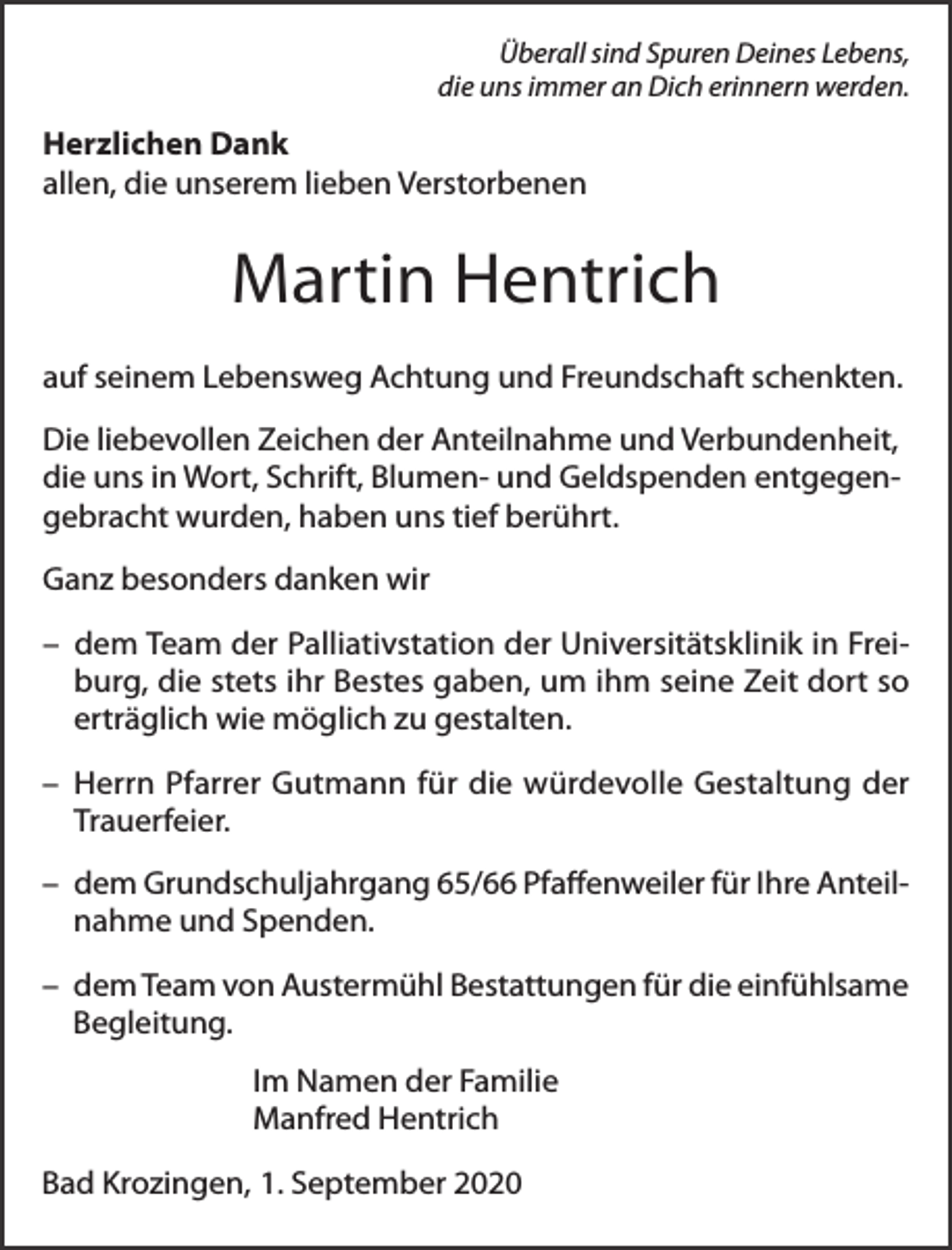 <p>Überall sind Spuren Deines Lebens,<br />die uns immer an Dich erinnern werden.</p><p>Herzlichen Dank<br />allen, die unserem lieben Verstorbenen</p><p>Martin Hentrich<br />auf seinem Lebensweg Achtung und Freundschaft schenkten.<br />Die liebevollen Zeichen der Anteilnahme und Verbundenheit,<br />die uns in Wort, Schrift, Blumen- und Geldspenden entgegengebracht wurden, haben uns tief berührt.<br />Ganz besonders danken wir<br />– dem Team der Palliativstation der Universitätsklinik in Freiburg, die stets ihr Bestes gaben, um ihm seine Zeit dort so<br />erträglich wie möglich zu gestalten.<br />– Herrn Pfarrer Gutmann für die würdevolle Gestaltung der<br />Trauerfeier.<br />– dem Grundschuljahrgang 65/66 Pfaﬀenweiler für Ihre Anteilnahme und Spenden.<br />– dem Team von Austermühl Bestattungen für die einfühlsame<br />Begleitung.<br />Im Namen der Familie<br />Manfred Hentrich<br />Bad Krozingen, 1. September 2020</p>