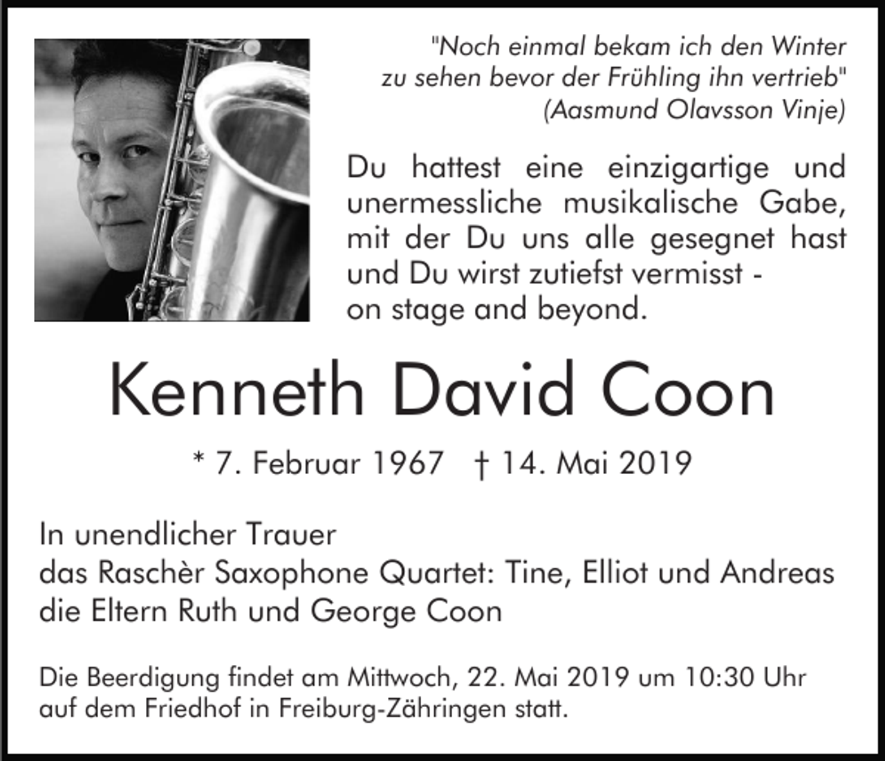 <p>"Noch einmal bekam ich den Winter<br />zu sehen bevor der Frühling ihn vertrieb"<br />(Aasmund Olavsson Vinje)</p><p>Du hattest eine einzigartige und<br />unermessliche musikalische Gabe,<br />mit der Du uns alle gesegnet hast<br />und Du wirst zutiefst vermisst on stage and beyond.</p><p>Kenneth David Coon<br />* 7. Februar 1967 † 14. Mai 2019<br />In unendlicher Trauer<br />das Raschèr Saxophone Quartet: Tine, Elliot und Andreas<br />die Eltern Ruth und George Coon<br />Die Beerdigung findet am Mittwoch, 22. Mai 2019 um 10:30 Uhr<br />auf dem Friedhof in Freiburg-Zähringen statt.</p>