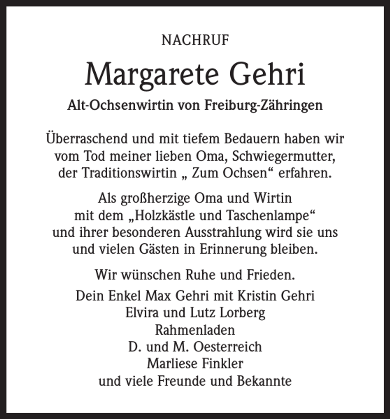 <p>NACHRUF</p><p>Margarete Gehri<br />Alt-Ochsenwirtin von Freiburg-Zähringen<br />Überraschend und mit tiefem Bedauern haben wir<br />vom Tod meiner lieben Oma, Schwiegermutter,<br />der Traditionswirtin „ Zum Ochsen“ erfahren.<br />Als großherzige Oma und Wirtin<br />mit dem „Holzkästle und Taschenlampe“<br />und ihrer besonderen Ausstrahlung wird sie uns<br />und vielen Gästen in Erinnerung bleiben.<br />Wir wünschen Ruhe und Frieden.<br />Dein Enkel Max Gehri mit Kristin Gehri<br />Elvira und Lutz Lorberg<br />Rahmenladen<br />D. und M. Oesterreich<br />Marliese Finkler<br />und viele Freunde und Bekannte</p>