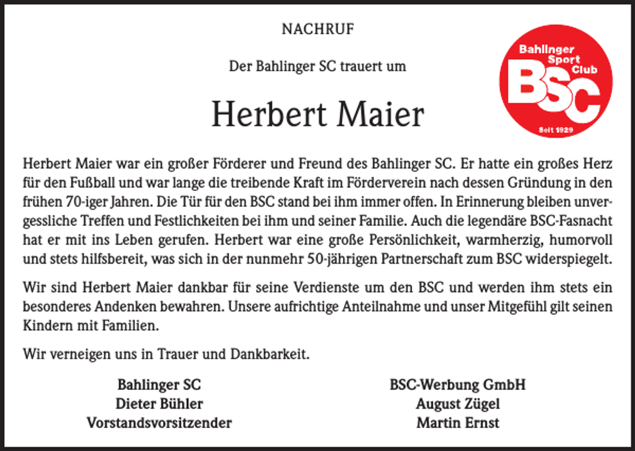 <p>NACHRUF<br />Der Bahlinger SC trauert um</p><p>Herbert Maier<br />Herbert Maier war ein großer Förderer und Freund des Bahlinger SC. Er hatte ein großes Herz<br />für den Fußball und war lange die treibende Kraft im Förderverein nach dessen Gründung in den<br />frühen 70-iger Jahren. Die Tür für den BSC stand bei ihm immer offen. In Erinnerung bleiben unvergessliche Treffen und Festlichkeiten bei ihm und seiner Familie. Auch die legendäre BSC-Fasnacht<br />hat er mit ins Leben gerufen. Herbert war eine große Persönlichkeit, warmherzig, humorvoll<br />und stets hilfsbereit, was sich in der nunmehr 50-jährigen Partnerschaft zum BSC widerspiegelt.<br />Wir sind Herbert Maier dankbar für seine Verdienste um den BSC und werden ihm stets ein<br />besonderes Andenken bewahren. Unsere aufrichtige Anteilnahme und unser Mitgefühl gilt seinen<br />Kindern mit Familien.<br />Wir verneigen uns in Trauer und Dankbarkeit.</p><p>Bahlinger SC<br />Dieter Bühler<br />Vorstandsvorsitzender</p><p>BSC-Werbung GmbH<br />August Zügel<br />Martin Ernst</p>