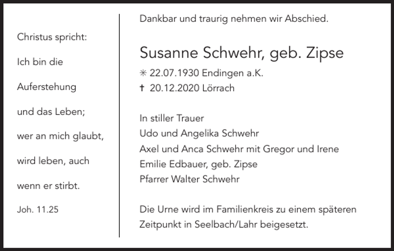 <p>Dankbar und traurig nehmen wir Abschied.<br />Christus spricht:<br />Ich bin die</p><p>Susanne Schwehr, geb. Zipse<br />✳ 22.07.1930 Endingen a.K.</p><p>Auferstehung<br />und das Leben;<br />wer an mich glaubt,</p><p>✝ 20.12.2020 Lörrach<br />In stiller Trauer<br />Udo und Angelika Schwehr<br />Axel und Anca Schwehr mit Gregor und Irene</p><p>wird leben, auch<br />wenn er stirbt.<br />Joh. 11.25</p><p>Emilie Edbauer, geb. Zipse<br />Pfarrer Walter Schwehr<br />Die Urne wird im Familienkreis zu einem späteren<br />Zeitpunkt in Seelbach/Lahr beigesetzt.</p>