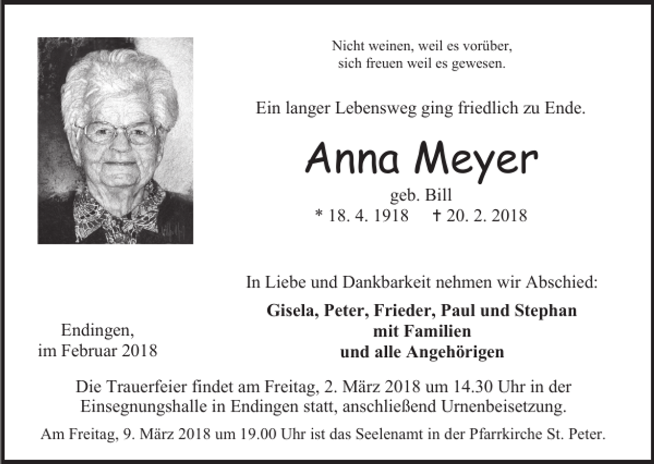 <p>Nicht weinen, weil es vorüber,<br />sich freuen weil es gewesen.</p><p>Ein langer Lebensweg ging friedlich zu Ende.</p><p>Anna Meyer<br />geb. Bill<br />* 18. 4. 1918  20. 2. 2018</p><p>In Liebe und Dankbarkeit nehmen wir Abschied:<br />Endingen,<br />im Februar 2018</p><p>Gisela, Peter, Frieder, Paul und Stephan<br />mit Familien<br />und alle Angehörigen</p><p>Die Trauerfeier findet am Freitag, 2. März 2018 um 14.30 Uhr in der<br />Einsegnungshalle in Endingen statt, anschließend Urnenbeisetzung.<br />Am Freitag, 9. März 2018 um 19.00 Uhr ist das Seelenamt in der Pfarrkirche St. Peter.</p>