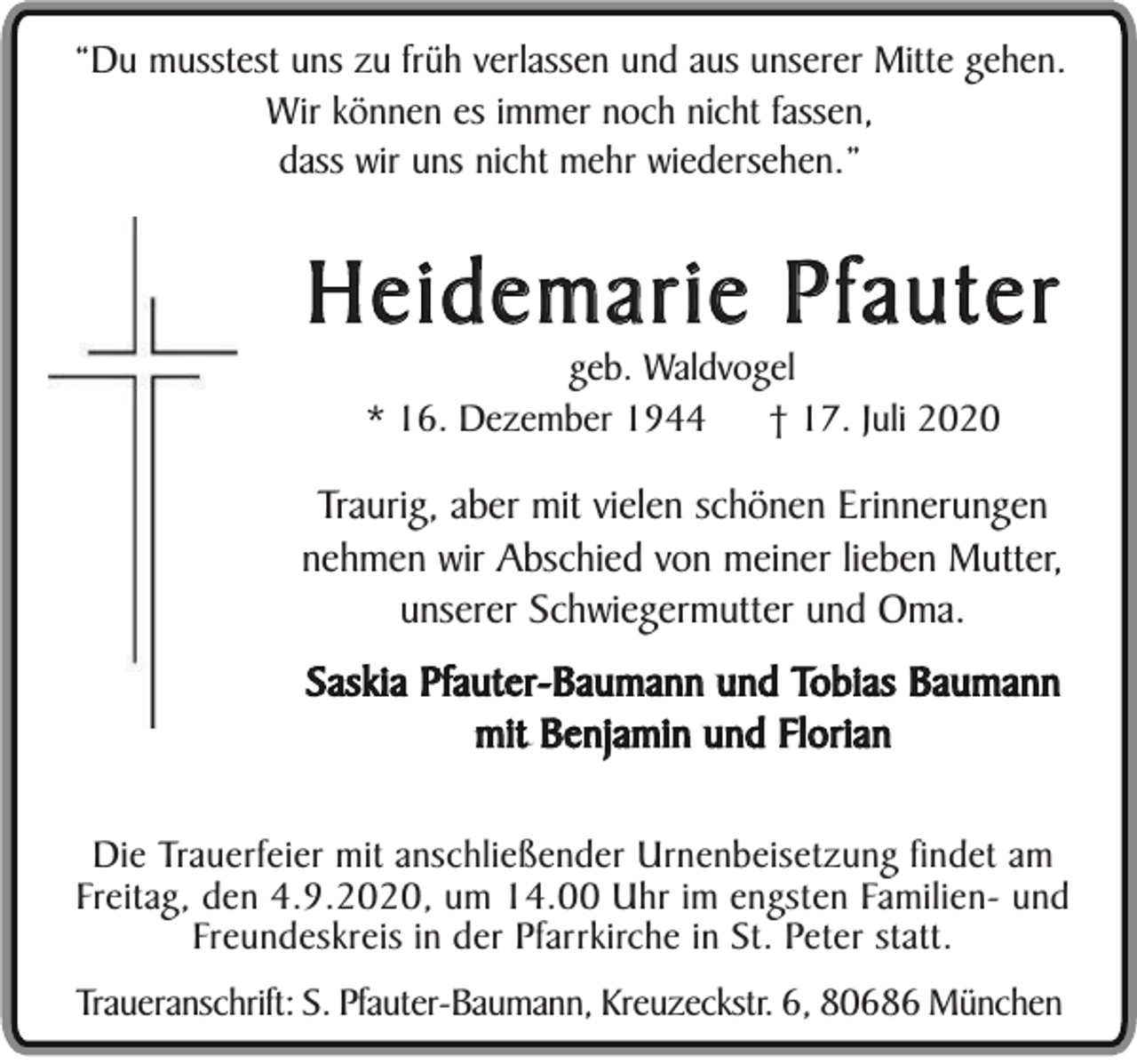 <p>“Du musstest uns zu früh verlassen und aus unserer Mitte gehen.<br />Wir können es immer noch nicht fassen,<br />dass wir uns nicht mehr wiedersehen.”</p><p>Heidemarie Pfauter<br />geb. Waldvogel<br />* 16. Dezember 1944<br />† 17. Juli 2020</p><p>Traurig, aber mit vielen schönen Erinnerungen<br />nehmen wir Abschied von meiner lieben Mutter,<br />unserer Schwiegermutter und Oma.<br />Saskia Pfauter-Baumann und Tobias Baumann<br />mit Benjamin und Florian<br />Die Trauerfeier mit anschließender Urnenbeisetzung findet am<br />Freitag, den 4.9.2020, um 14.00 Uhr im engsten Familien- und<br />Freundeskreis in der Pfarrkirche in St. Peter statt.<br />Traueranschrift: S. Pfauter-Baumann, Kreuzeckstr. 6, 80686 München</p>