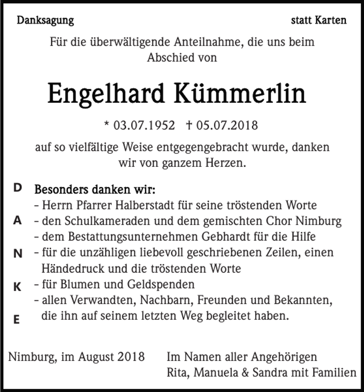 <p>Für die überwältigende Anteilnahme, die uns beim<br />Abschied von</p><p>* 03.07.1952 † 05.07.2018<br />auf so vielfältige Weise entgegengebracht wurde, danken<br />wir von ganzem Herzen.<br />D<br />- Herrn Pfarrer Halberstadt für seine tröstenden Worte<br />- den Schulkameraden und dem gemischten Chor Nimburg<br />- dem Bestattungsunternehmen Gebhardt für die Hilfe<br />N - für die unzähligen liebevoll geschriebenen Zeilen, einen<br />Händedruck und die tröstenden Worte<br />K - für Blumen und Geldspenden<br />- allen Verwandten, Nachbarn, Freunden und Bekannten,<br />die ihn auf seinem letzten Weg begleitet haben.<br />E<br />A</p><p>Nimburg, im August 2018</p><p>Im Namen aller Angehörigen<br />Rita, Manuela &amp; Sandra mit Familien</p>