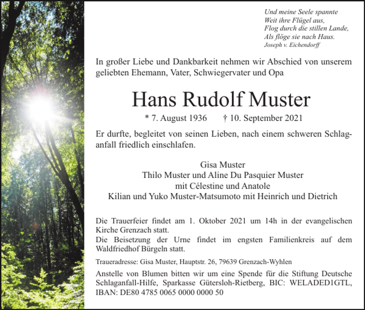 <p>Und meine Seele spannte<br />Weit ihre Flügel aus,<br />Flog durch die stillen Lande,<br />Als flöge sie nach Haus.<br />Joseph v. Eichendorff</p><p>In großer Liebe und Dankbarkeit nehmen wir Abschied von unserem<br />geliebten Ehemann, Vater, Schwiegervater und Opa</p><p>Hans Rudolf Muster<br />* 7. August 1936</p><p>† 10. September 2021</p><p>Er durfte, begleitet von seinen Lieben, nach einem schweren Schlaganfall friedlich einschlafen.<br />Gisa Muster<br />Thilo Muster und Aline Du Pasquier Muster<br />mit Célestine und Anatole<br />Kilian und Yuko Muster-Matsumoto mit Heinrich und Dietrich<br />Die Trauerfeier findet am 1. Oktober 2021 um 14h in der evangelischen<br />Kirche Grenzach statt.<br />Die Beisetzung der Urne findet im engsten Familienkreis auf dem<br />Waldfriedhof Bürgeln statt.<br />Traueradresse: Gisa Muster, Hauptstr. 26, 79639 Grenzach-Wyhlen</p><p>Anstelle von Blumen bitten wir um eine Spende für die Stiftung Deutsche<br />Schlaganfall-Hilfe, Sparkasse Gütersloh-Rietberg, BIC: WELADED1GTL,<br />IBAN: DE80 4785 0065 50</p>