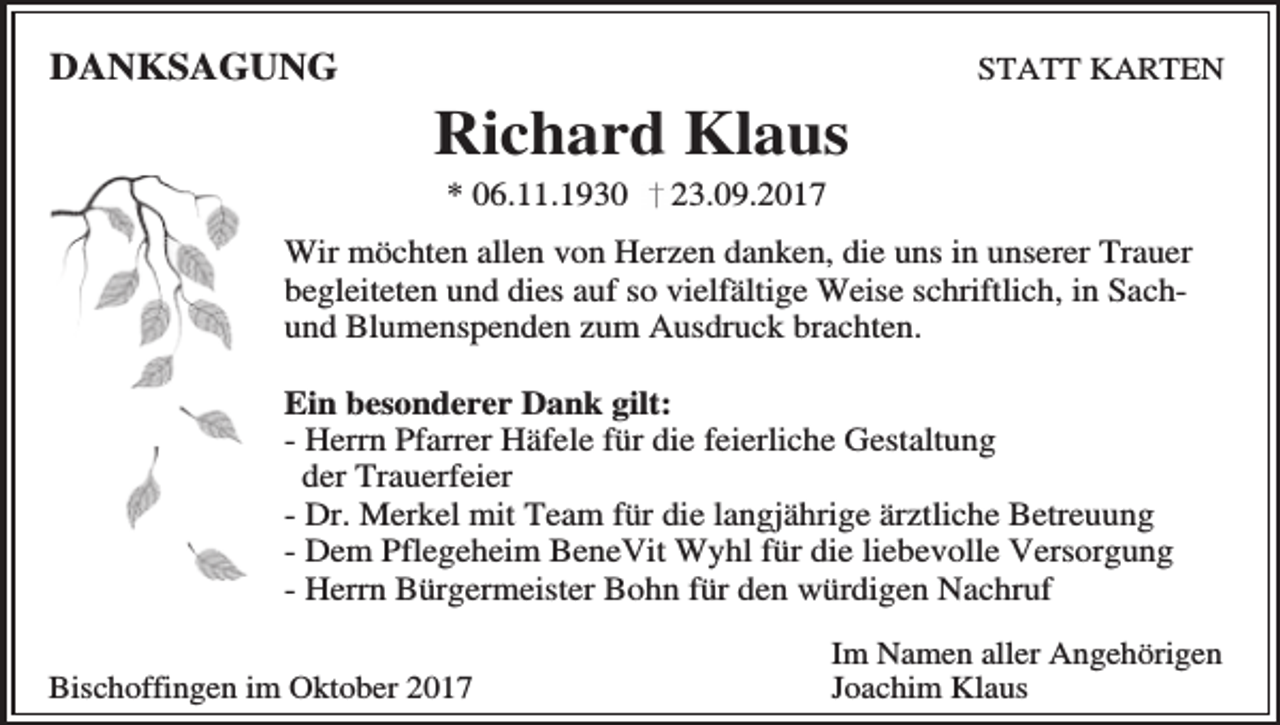 <p>DANKSAGUNG</p><p>Richard Klaus<br />* 06.11.1930</p><p>STATT KARTEN</p><p>23.09.2017</p><p>Wir möchten allen von Herzen danken, die uns in unserer Trauer<br />begleiteten und dies auf so vielfältige Weise schriftlich, in Sachund Blumenspenden zum Ausdruck brachten.<br />Ein besonderer Dank gilt:<br />- Herrn Pfarrer Häfele für die feierliche Gestaltung<br />der Trauerfeier<br />- Dr. Merkel mit Team für die langjährige ärztliche Betreuung<br />- Dem Pflegeheim BeneVit Wyhl für die liebevolle Versorgung<br />- Herrn Bürgermeister Bohn für den würdigen Nachruf<br />Bischoffingen im Oktober 2017</p><p>Im Namen aller Angehörigen<br />Joachim Klaus</p>