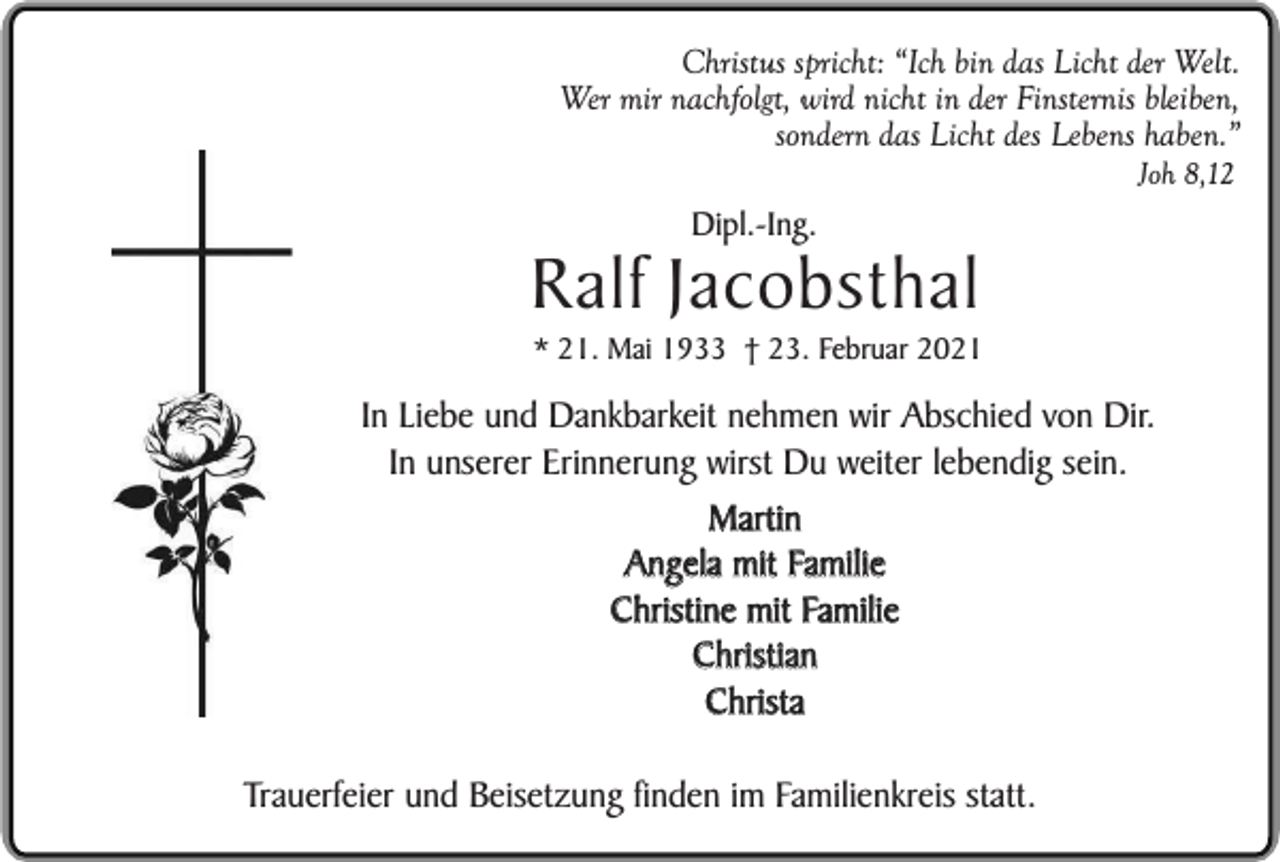 <p>Christus spricht: “Ich bin das Licht der Welt.<br />Wer mir nachfolgt, wird nicht in der Finsternis bleiben,<br />sondern das Licht des Lebens haben.”<br />Dipl.-Ing.</p><p>Joh 8,12</p><p>Ralf Jacobsthal</p><p>* 21. Mai 1933 † 23. Februar 2021</p><p>In Liebe und Dankbarkeit nehmen wir Abschied von Dir.<br />In unserer Erinnerung wirst Du weiter lebendig sein.<br />Martin<br />Angela mit Familie<br />Christine mit Familie<br />Christian<br />Christa<br />Trauerfeier und Beisetzung finden im Familienkreis statt.</p>