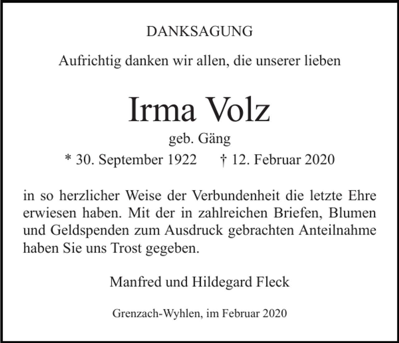 <p>DANKSAGUNG<br />Aufrichtig danken wir allen, die unserer lieben</p><p>Irma Volz<br />geb. Gäng<br />* 30. September 1922<br />† 12. Februar 2020<br />in so herzlicher Weise der Verbundenheit die letzte Ehre<br />erwiesen haben. Mit der in zahlreichen Briefen, Blumen<br />und Geldspenden zum Ausdruck gebrachten Anteilnahme<br />haben Sie uns Trost gegeben.<br />Manfred und Hildegard Fleck<br />Grenzach-Wyhlen, im Februar 2020</p>