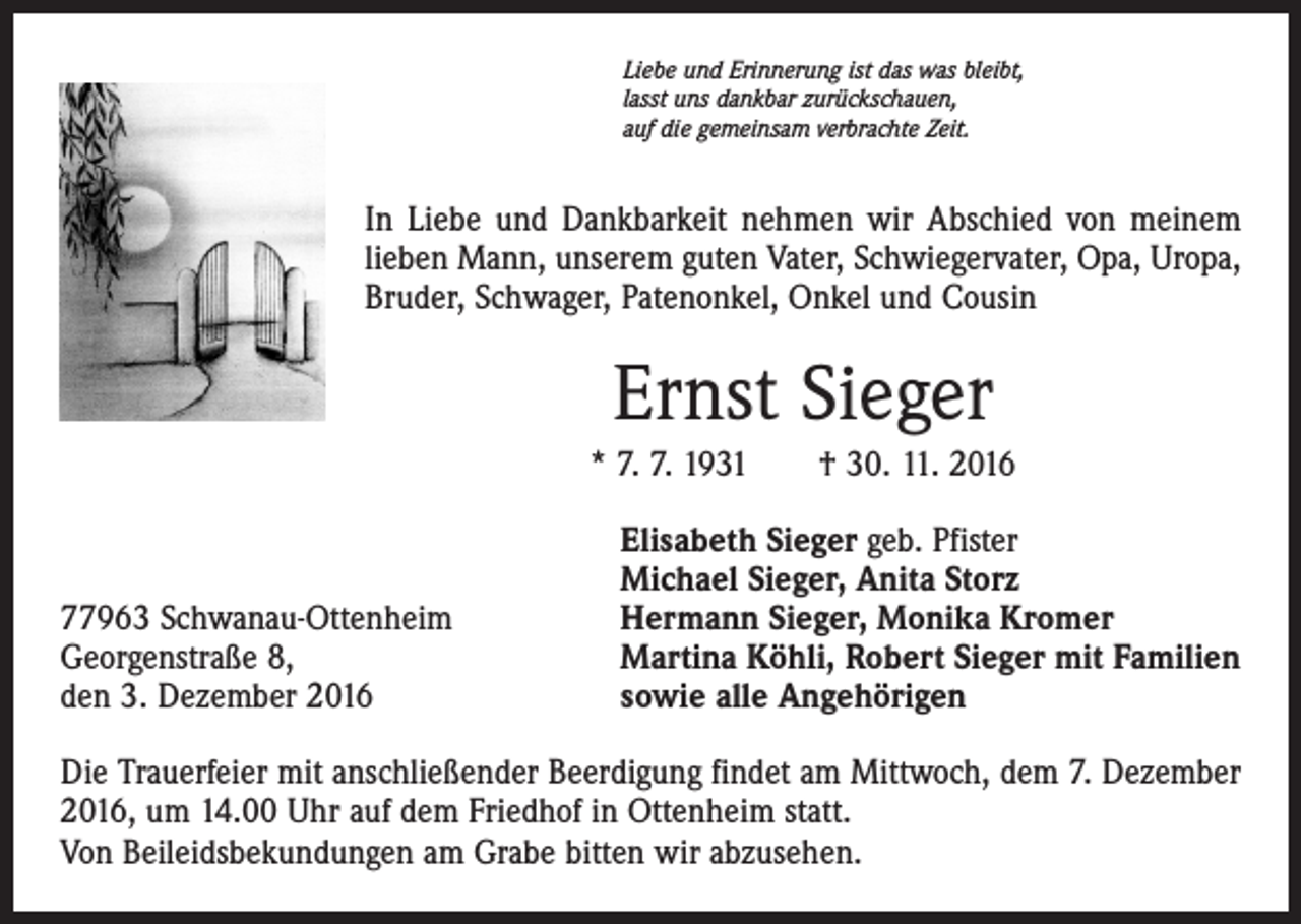 <p>Liebe und Erinnerung ist das was bleibt,<br />lasst uns dankbar zurückschauen,<br />auf die gemeinsam verbrachte Zeit.</p><p>In Liebe und Dankbarkeit nehmen wir Abschied von meinem<br />lieben Mann, unserem guten Vater, Schwiegervater, Opa, Uropa,<br />Bruder, Schwager, Patenonkel, Onkel und Cousin</p><p>Ernst Sieger<br />* 7. 7. 1931 † 30. 11. 2016</p><p>77963 Schwanau-Ottenheim<br />Georgenstraße 8,<br />den 3. Dezember 2016</p><p>Elisabeth Sieger geb. Pfister<br />Michael Sieger, Anita Storz<br />Hermann Sieger, Monika Kromer<br />Martina Köhli, Robert Sieger mit Familien<br />sowie alle Angehörigen</p><p>Die Trauerfeier mit anschließender Beerdigung findet am Mittwoch, dem 7. Dezember<br />2016, um 14.00 Uhr auf dem Friedhof in Ottenheim statt.<br />Von Beileidsbekundungen am Grabe bitten wir abzusehen.</p>