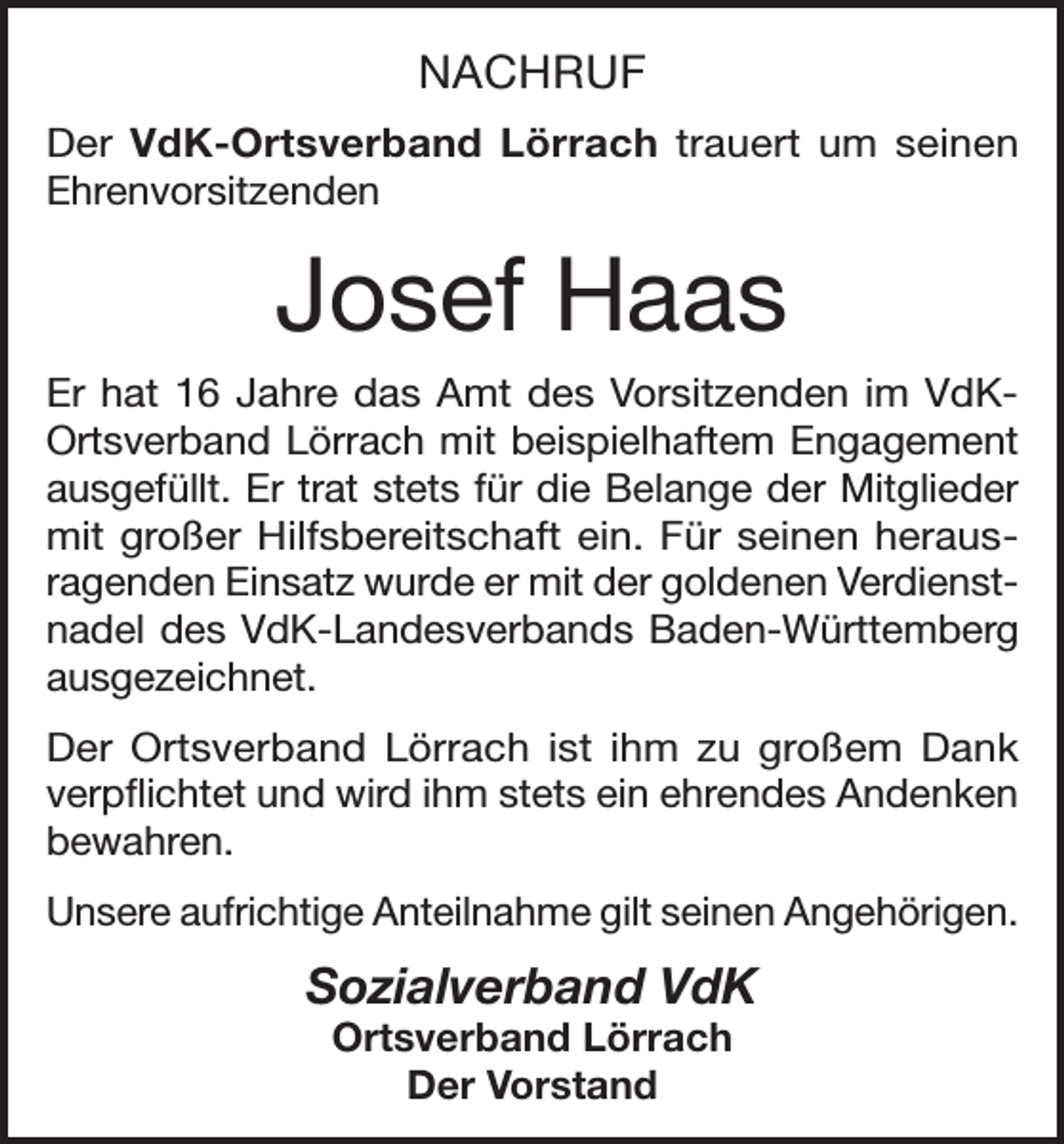 <p>NACHRUF<br />Der VdK-Ortsverband Lörrach trauert um seinen<br />Ehrenvorsitzenden</p><p>Josef Haas<br />Er hat 16 Jahre das Amt des Vorsitzenden im VdKOrtsverband Lörrach mit beispielhaftem Engagement<br />ausgefüllt. Er trat stets für die Belange der Mitglieder<br />mit großer Hilfsbereitschaft ein. Für seinen herausragenden Einsatz wurde er mit der goldenen Verdienstnadel des VdK-Landesverbands Baden-Württemberg<br />ausgezeichnet.<br />Der Ortsverband Lörrach ist ihm zu großem Dank<br />verpflichtet und wird ihm stets ein ehrendes Andenken<br />bewahren.<br />Unsere aufrichtige Anteilnahme gilt seinen Angehörigen.</p><p>Sozialverband VdK<br />Ortsverband Lörrach<br />Der Vorstand</p>