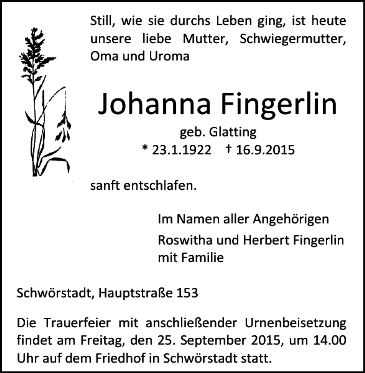 <p>Still, wie sie durchs Leben ging, ist heute<br />unsere liebe Mutter, Schwiegermutter,<br />Oma und Uroma</p><p>Johanna Fingerlin<br />geb. Glatting<br />* 23.1.1922 † 16.9.2015</p><p>sanft entschlafen.<br />Im Namen aller Angehörigen<br />Roswitha und Herbert Fingerlin<br />mit Familie<br />Schwörstadt, Hauptstraße 153<br />Die Trauerfeier mit anschließender Urnenbeisetzung<br />findet am Freitag, den 25. September 2015, um 14.00<br />Uhr auf dem Friedhof in Schwörstadt statt.</p>