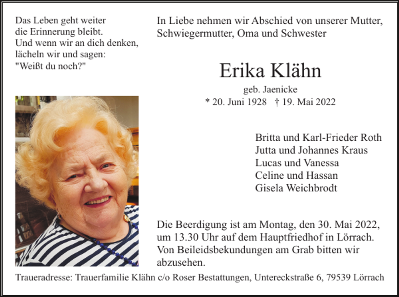<p>Das Leben geht weiter<br />die Erinnerung bleibt.<br />Und wenn wir an dich denken,<br />lächeln wir und sagen:<br />"Weißt du noch?"</p><p>In Liebe nehmen wir Abschied von unserer Mutter,<br />Schwiegermutter, Oma und Schwester</p><p>Erika Klähn<br />geb. Jaenicke<br />* 20. Juni 1928 † 19. Mai 2022</p><p>Britta und Karl-Frieder Roth<br />Jutta und Johannes Kraus<br />Lucas und Vanessa<br />Celine und Hassan<br />Gisela Weichbrodt<br />Die Beerdigung ist am Montag, den 30. Mai 2022,<br />um 13.30 Uhr auf dem Hauptfriedhof in Lörrach.<br />Von Beileidsbekundungen am Grab bitten wir<br />abzusehen.<br />Traueradresse: Trauerfamilie Klähn c/o Roser Bestattungen, Untereckstraße 6, 79539 Lörrach</p>