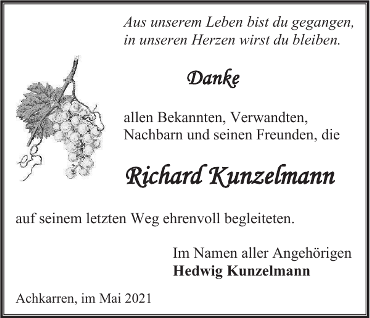<p>Aus unserem Leben bist du gegangen,<br />in unseren Herzen wirst du bleiben.</p><p>Danke<br />allen Bekannten, Verwandten,<br />Nachbarn und seinen Freunden, die</p><p>Richard Kunzelmann<br />auf seinem letzten Weg ehrenvoll begleiteten.<br />Im Namen aller Angehörigen<br />Hedwig Kunzelmann<br />Achkarren, im Mai 2021</p>