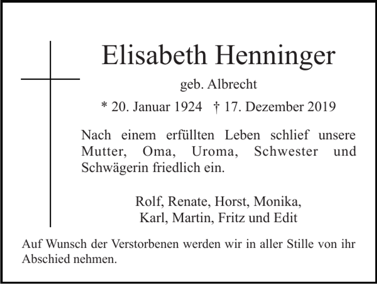 <p>Elisabeth Henninger<br />geb. Albrecht<br />* 20. Januar 1924 † 17. Dezember 2019<br />Nach einem erfüllten Leben schlief unsere<br />Mutter, Oma, Uroma, Schwester und<br />Schwägerin friedlich ein.<br />Rolf, Renate, Horst, Monika,<br />Karl, Martin, Fritz und Edit<br />Auf Wunsch der Verstorbenen werden wir in aller Stille von ihr<br />Abschied nehmen.</p>