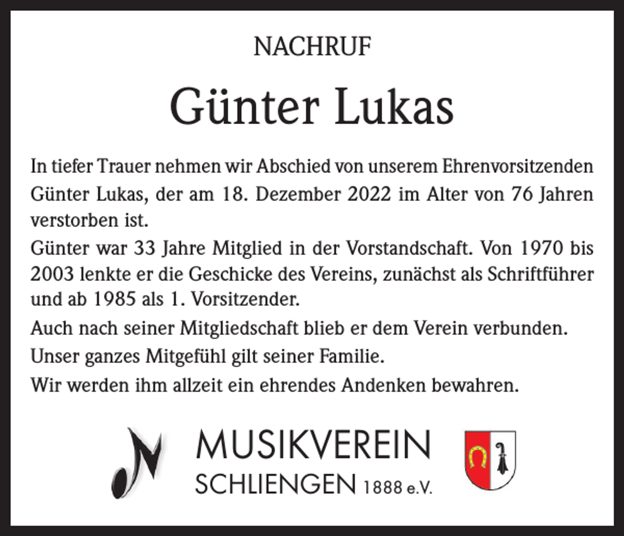<p>NACHRUF</p><p>Günter Lukas<br />In tiefer Trauer nehmen wir Abschied von unserem Ehrenvorsitzenden<br />Günter Lukas, der am 18. Dezember 2022 im Alter von 76 Jahren<br />verstorben ist.<br />Günter war 33 Jahre Mitglied in der Vorstandschaft. Von 1970 bis<br />2003 lenkte er die Geschicke des Vereins, zunächst als Schriftführer<br />und ab 1985 als 1. Vorsitzender.<br />Auch nach seiner Mitgliedschaft blieb er dem Verein verbunden.<br />Unser ganzes Mitgefühl gilt seiner Familie.<br />Wir werden ihm allzeit ein ehrendes Andenken bewahren.</p><p>MUSIKVEREIN<br />SCHLIENGEN 1888 e.V.</p>