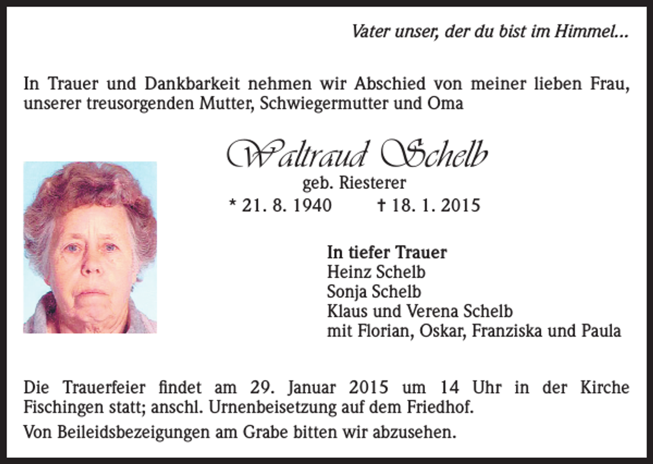<p>Vater unser, der du bist im Himmel...</p><p>In Trauer und Dankbarkeit nehmen wir Abschied von meiner lieben Frau,<br />unserer treusorgenden Mutter, Schwiegermutter und Oma</p><p>Waltraud Schelb<br />geb. Riesterer<br />* 21. 8. 1940<br />= 18. 1. 2015</p><p>In tiefer Trauer<br />Heinz Schelb<br />Sonja Schelb<br />Klaus und Verena Schelb<br />mit Florian, Oskar, Franziska und Paula<br />Die Trauerfeier findet am 29. Januar 2015 um 14 Uhr in der Kirche<br />Fischingen statt; anschl. Urnenbeisetzung auf dem Friedhof.<br />Von Beileidsbezeigungen am Grabe bitten wir abzusehen.</p>