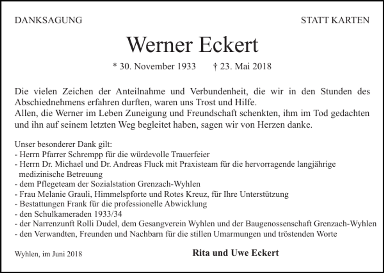 <p>DDANKSAGUNG<br />A N KS A G U N G</p><p>SSTATT<br />T A T T KARTEN<br />K A RTE N</p><p>Wer n er E Eckert<br />c k ert<br />Werner</p><p>** 330.<br />0. November<br />N o v e m b er 11</p><p>†† 23.<br />2 3. Mai<br />M ai</p><p>Die<br />Di<br />e vivielen<br />el e n ZZeichen<br />ei c h e n dder<br />er Anteilnahme<br />A nt eil n a h m e und<br />u n d Verbundenheit,<br />Ver bu n d e n h eit, di<br />die<br />e wir<br />wir iin<br />n dden<br />e n Stunden<br />St u n d e n des<br />d es<br />Abschiednehmens<br />A bs c hi e d n e h m e ns erf<br />erfahren<br />a hr e n ddurften,<br />urft e n, waren<br />w ar e n uuns<br />ns Trost<br />Tr os t und<br />u n d Hilfe.<br />Hilf e.<br />Allen,<br />All e n, didie<br />e Werner<br />Wer n er i im<br />m LLeben<br />e b e n Zuneigung<br />Z u n ei g u n g und<br />u n d Freundschaft<br />Fr e u n d s c h aft sschenkten,<br />c h e n kt e n, iihm<br />h m iimm Tod<br />T o d gedachten<br />g e d a c ht e n<br />und<br />u n d iihn<br />h n aauf<br />uf sseinem<br />ei n e m lletzten<br />et zt e n Weg<br />We g bbegleitet<br />e gl eit et hhaben,<br />a b e n, ssagen<br />a g e n wir<br />wir vvon<br />o n Herzen<br />H er z e n ddanke.<br />a n k e.<br />UUnser<br />ns er bbesonderer<br />es o n d er er DDank<br />a n k ggilt:<br />ilt:<br />- Herrn<br />H err n Pfarrer<br />Pf arr er Schrempp<br />S c hr e m p p für<br />f ür die<br />di e würdevolle<br />w ür d e v oll e Trauerfeier<br />Tr a u erf ei er<br />H err n Dr.<br />Dr. Michael<br />Mi c h a el und<br />u n d Dr.<br />Dr. Andreas<br />A n dr e as Fluck<br />Fl u c k mit<br />mit Praxisteam<br />Pr a xist e a m für<br />f ür die<br />di e hervorragende<br />h er v orr a g en d e llangjährige<br />a n gj ä hri g e<br />- Herrn<br />medizinische<br />m e di zi nis c h e BBetreuung<br />etr e u u n g<br />- dem<br />d e m Pflegeteam<br />Pfl e g et e a m der<br />d er Sozialstation<br />S o zi alst ati o n Grenzach-Wyhlen<br />Gr e n z a c h- W y hle n<br />- Frau<br />Fr a u Melanie<br />M el a ni e Grauli,<br />Gr a uli, Himmelspforte<br />Him m els pf ort e uund<br />n d RRotes<br />ot es KKreuz,<br />r e u z, ffür<br />ür IIhre<br />hr e Unterstützung<br />U nt erst üt z un g<br />- Bestattungen<br />B est att u n g e n Frank<br />Fr a n k ffür<br />ür die<br />di e pr<br />of essi o n ell e Abwicklung<br />A b wi c k l u n g<br />professionelle<br />- den<br />d e n Schulkameraden<br />S c h ul k a m er a d e n 1933/34<br />1 9/ 3 4<br />- der<br />d er Narrenzunft<br />N arr e n z u nft Rolli<br />R olli Dudel,<br />Du d el, ddem<br />e m Gesangverein<br />G es a n g v er ei n Wyhlen<br />W y hl e n uund<br />n d dder<br />er Baugenossenschaft<br />B a u g e n oss e ns c h aft Grenzach-Wyhlen<br />Gr e n z a c h- W y hl e n<br />- den<br />d e n Verwandten,<br />Ver w a n dt e n, Freunden<br />Fr e u n de n und<br />u n d Nachbarn<br />N a c h b ar n ffür<br />ür die<br />di e sstillen<br />till e n Umarmungen<br />U m ar m u n g e n und<br />u n d tr<br />öst e n d e n Worte<br />W ort e<br />tröstenden<br />WWyhlen,<br />y hl e n, i im<br />m J uJuni<br />ni</p><p>Rit<br />Rita<br />a uund<br />n d UUwe<br />w e EEckert<br />c k e rt</p>