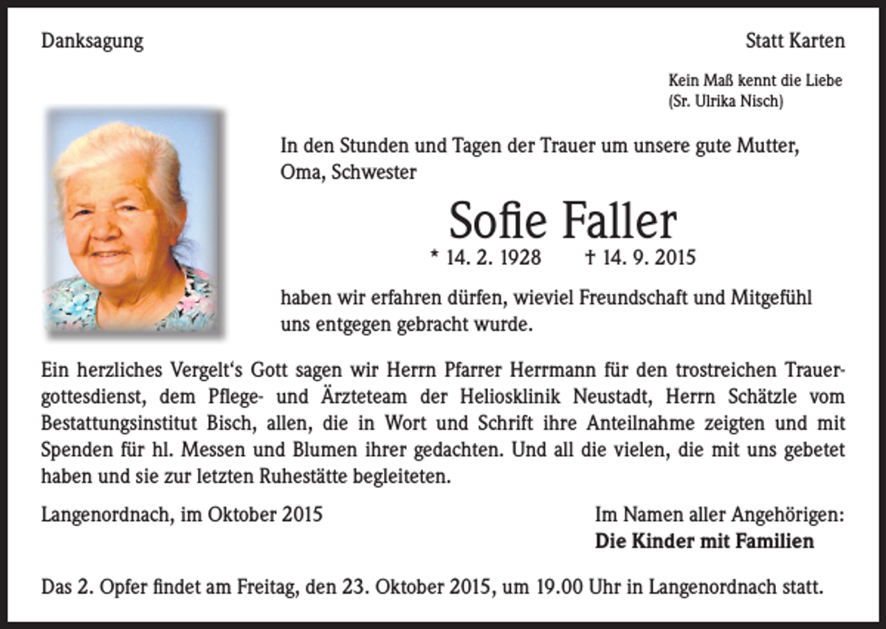 <p>Danksagung</p><p>Statt Karten</p><p>Kein Maß kennt die Liebe<br />(Sr. Ulrika Nisch)</p><p>In den Stunden und Tagen der Trauer um unsere gute Mutter,<br />Oma, Schwester</p><p>Sofie Faller</p><p>* 14. 2. 1928 † 14. 9. 2015</p><p>haben wir erfahren dürfen, wieviel Freundschaft und Mitgefühl<br />uns entgegen gebracht wurde.<br />Ein herzliches Vergelt‘s Gott sagen wir Herrn Pfarrer Herrmann für den trostreichen Trauer-<br />gottesdienst, dem Pflege- und Ärzteteam der Heliosklinik Neustadt, Herrn Schätzle vom<br />Bestattungsinstitut Bisch, allen, die in Wort und Schrift ihre Anteilnahme zeigten und mit<br />Spenden für hl. Messen und Blumen ihrer gedachten. Und all die vielen, die mit uns gebetet<br />haben und sie zur letzten Ruhestätte begleiteten.<br />Langenordnach, im Oktober 2015 Im Namen aller Angehörigen:<br />Die Kinder mit Familien<br />Das 2. Opfer findet am Freitag, den 23. Oktober 2015, um 19.00 Uhr in Langenordnach statt.</p>