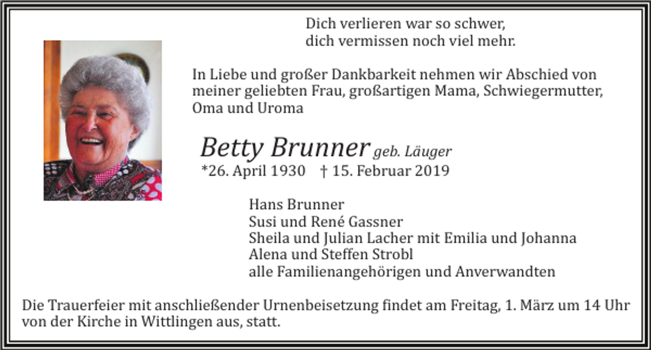 <p>Dich verlieren war so schwer,<br />dich vermissen noch viel mehr.<br />In Liebe und großer Dankbarkeit nehmen wir Abschied von<br />meiner geliebten Frau, großartigen Mama, Schwiegermutter,<br />Oma und Uroma</p><p>Betty Brunner geb. Läuger<br />*26. April 1930 † 15. Februar 2019<br />Hans Brunner<br />Susi und René Gassner<br />Sheila und Julian Lacher mit Emilia und Johanna<br />Alena und Steffen Strobl<br />alle Familienangehörigen und Anverwandten<br />Die Trauerfeier mit anschließender Urnenbeisetzung findet am Freitag, 1. März um 14 Uhr<br />von der Kirche in Wittlingen aus, statt.</p>