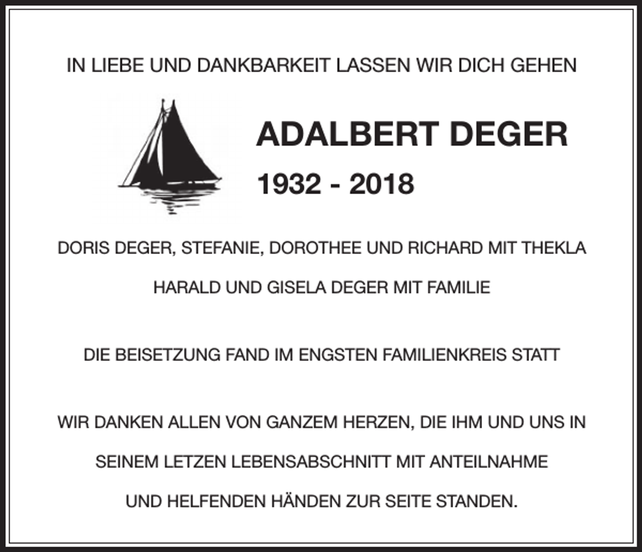 <p>IN LIEBE UND DANKBARKEIT LASSEN WIR DICH GEHEN</p><p>ADALBERT DEGER<br />1932 - 2018<br />DORIS DEGER, STEFANIE, DOROTHEE UND RICHARD MIT THEKLA<br />HARALD UND GISELA DEGER MIT FAMILIE</p><p>DIE BEISETZUNG FAND IM ENGSTEN FAMILIENKREIS STATT</p><p>WIR DANKEN ALLEN VON GANZEM HERZEN, DIE IHM UND UNS IN<br />SEINEM LETZEN LEBENSABSCHNITT MIT ANTEILNAHME<br />UND HELFENDEN HÄNDEN ZUR SEITE STANDEN.</p>