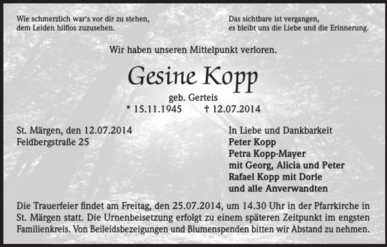 <p>Wie schmerzlich war‘s vor dir zu stehen,<br />dem Leiden hilflos zuzusehen.</p><p>Das sichtbare ist vergangen,<br />es bleibt uns die Liebe und die Erinnerung.</p><p>Wir haben unseren Mittelpunkt verloren.</p><p>Gesine Kopp</p><p>geb. Gerteis<br />* 15.11.1945 † 12.07.2014<br />St. Märgen, den 12.07.2014<br />Feldbergstraße 25</p><p>In Liebe und Dankbarkeit<br />Peter Kopp<br />Petra Kopp-Mayer<br />mit Georg, Alicia und Peter<br />Rafael Kopp mit Dorle<br />und alle Anverwandten</p><p>Die Trauerfeier findet am Freitag, den 25.07.2014, um 14.30 Uhr in der Pfarrkirche in<br />St. Märgen statt. Die Urnenbeisetzung erfolgt zu einem späteren Zeitpunkt im engsten<br />Familienkreis. Von Beileidsbezeigungen und Blumenspenden bitten wir Abstand zu nehmen.</p>