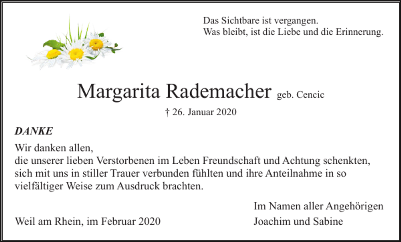 <p>Das Sichtbare ist vergangen.<br />Was bleibt, ist die Liebe und die Erinnerung.</p><p>Margarita Rademacher geb. Cencic<br />† 26. Januar 2020</p><p>DANKE<br />Wir danken allen,<br />die unserer lieben Verstorbenen im Leben Freundschaft und Achtung schenkten,<br />sich mit uns in stiller Trauer verbunden fühlten und ihre Anteilnahme in so<br />vielfältiger Weise zum Ausdruck brachten.<br />Weil am Rhein, im Februar 2020</p><p>Im Namen aller Angehörigen<br />Joachim und Sabine</p>