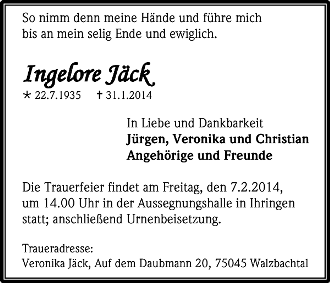 <p>So nimm denn meine Hände und führe mich<br />bis an mein selig Ende und ewiglich.</p><p>Ingelore Jäck<br /> 22.7.1935</p><p> 31.1.2014</p><p>In Liebe und Dankbarkeit<br />Jürgen, Veronika und Christian<br />Angehörige und Freunde<br />Die Trauerfeier findet am Freitag, den 7.2.2014,<br />um 14.00 Uhr in der Aussegnungshalle in Ihringen<br />statt; anschließend Urnenbeisetzung.<br />Traueradresse:<br />Veronika Jäck, Auf dem Daubmann 20, 75045 Walzbachtal</p>