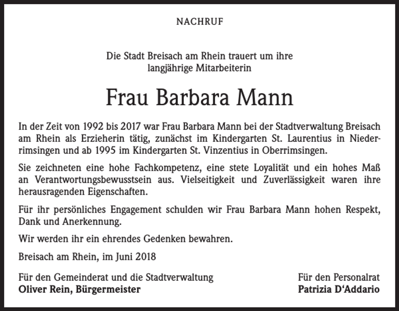 <p>NACHRUF</p><p>Die Stadt Breisach am Rhein trauert um ihre<br />langjährige Mitarbeiterin</p><p>Frau Barbara Mann<br />In der Zeit von 1992 bis 2017 war Frau Barbara Mann bei der Stadtverwaltung Breisach<br />am Rhein als Erzieherin tätig, zunächst im Kindergarten St. Laurentius in Nieder­<br />rimsingen und ab 1995 im Kindergarten St. Vinzentius in Oberrimsingen.<br />Sie zeichneten eine hohe Fachkompetenz, eine stete Loyalität und ein hohes Maß<br />an Verantwortungsbewusstsein aus. Vielseitigkeit und Zuverlässigkeit waren ihre<br />­herausragenden Eigenschaften.<br />Für ihr persönliches Engagement schulden wir Frau Barbara Mann hohen Respekt,<br />Dank und Anerkennung.<br />Wir werden ihr ein ehrendes Gedenken bewahren.<br />Breisach am Rhein, im Juni 2018<br />Für den Gemeinderat und die Stadtverwaltung<br />Oliver Rein, Bürgermeister</p><p>Für den Personalrat<br />Patrizia D‘Addario</p>