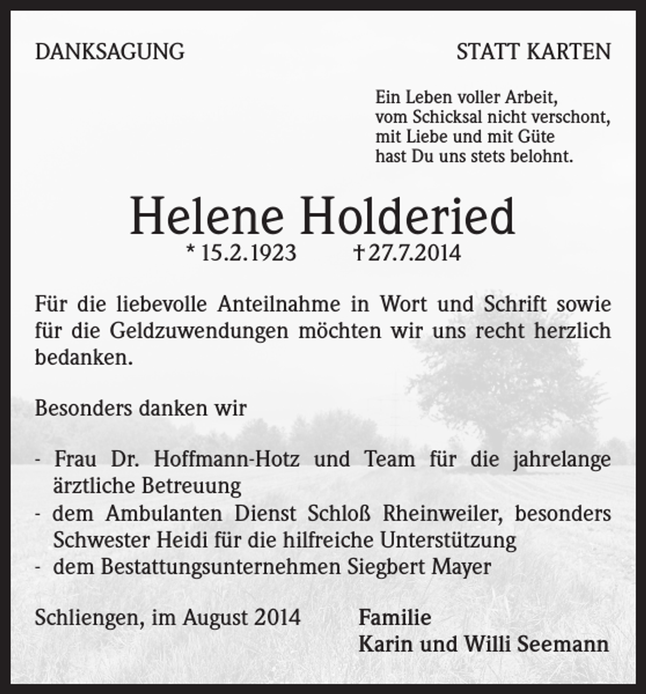 <p>DANKSAGUNG</p><p>STATT KARTEN<br />Ein Leben voller Arbeit,<br />vom Schicksal nicht verschont,<br />mit Liebe und mit Güte<br />hast Du uns stets belohnt.</p><p>Helene<br />Holderied<br />* 15.2.1923 † 27.7.2014<br />Für die liebevolle Anteilnahme in Wort und Schrift sowie<br />für die Geldzuwendungen möchten wir uns recht herzlich<br />bedanken.<br />Besonders danken wir<br />- Frau Dr. Hoffmann-Hotz und Team für die jahrelange<br />ärztliche Betreuung</p><p>- dem Ambulanten Dienst Schloß Rheinweiler, besonders<br />Schwester Heidi für die hilfreiche Unterstützung</p><p>- dem Bestattungsunternehmen Siegbert Mayer<br />Schliengen, im August 2014</p><p>amilie<br />F<br />Karin und Willi Seemann</p>