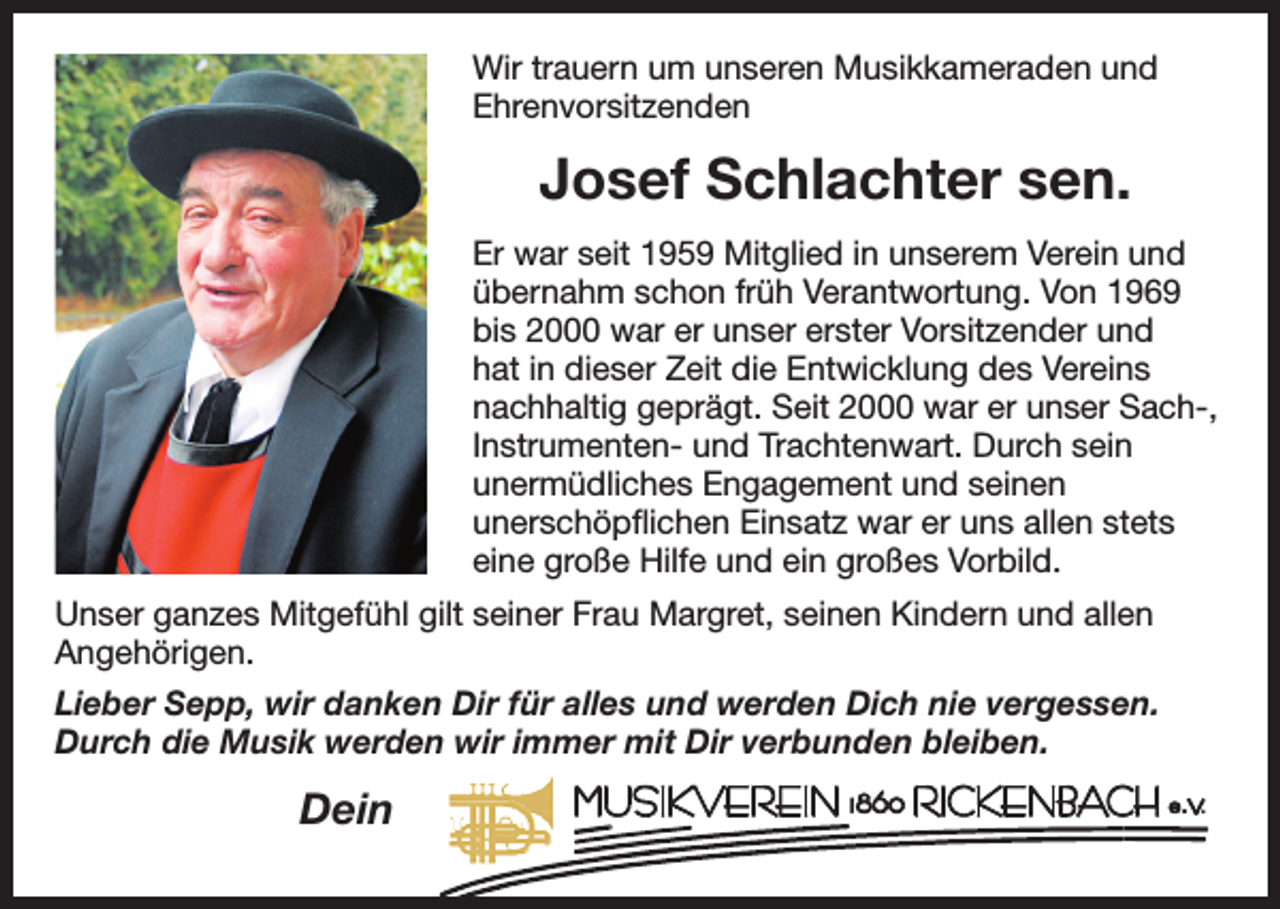 <p>Wir trauern um unseren Musikkameraden und<br />Ehrenvorsitzenden</p><p>Josef Schlachter sen.<br />Er war seit 1959 Mitglied in unserem Verein und<br />übernahm schon früh Verantwortung. Von 1969<br />bis 2000 war er unser erster Vorsitzender und<br />hat in dieser Zeit die Entwicklung des Vereins<br />nachhaltig geprägt. Seit 2000 war er unser Sach-,<br />Instrumenten- und Trachtenwart. Durch sein<br />unermüdliches Engagement und seinen<br />unerschöpflichen Einsatz war er uns allen stets<br />eine große Hilfe und ein großes Vorbild.<br />Unser ganzes Mitgefühl gilt seiner Frau Margret, seinen Kindern und allen<br />Angehörigen.<br />Lieber Sepp, wir danken Dir für alles und werden Dich nie vergessen.<br />Durch die Musik werden wir immer mit Dir verbunden bleiben.</p><p>Dein</p>