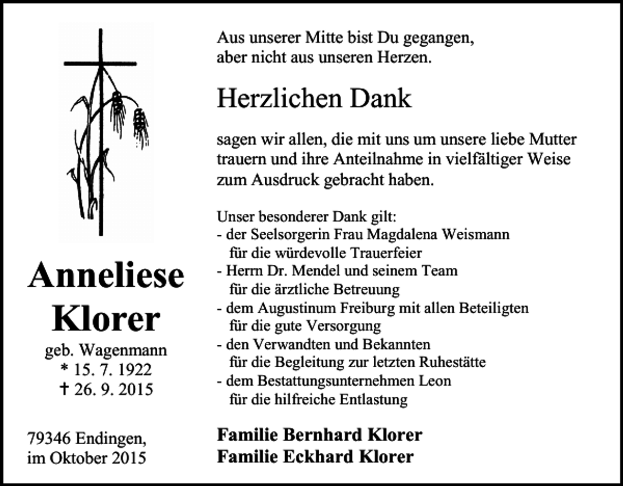 <p>Aus unserer Mitte bist Du gegangen,<br />aber nicht aus unseren Herzen.</p><p>Herzlichen Dank<br />sagen wir allen, die mit uns um unsere liebe Mutter<br />trauern und ihre Anteilnahme in vielfältiger Weise<br />zum Ausdruck gebracht haben.</p><p>Anneliese<br />Klorer<br />geb. Wagenmann<br />* 15. 7. 1922<br /> 26. 9. 2015</p><p>79346 Endingen,<br />im Oktober 2015</p><p>Unser besonderer Dank gilt:<br />- der Seelsorgerin Frau Magdalena Weismann<br />für die würdevolle Trauerfeier<br />- Herrn Dr. Mendel und seinem Team<br />für die ärztliche Betreuung<br />- dem Augustinum Freiburg mit allen Beteiligten<br />für die gute Versorgung<br />- den Verwandten und Bekannten<br />für die Begleitung zur letzten Ruhestätte<br />- dem Bestattungsunternehmen Leon<br />für die hilfreiche Entlastung</p><p>Familie Bernhard Klorer<br />Familie Eckhard Klorer</p>