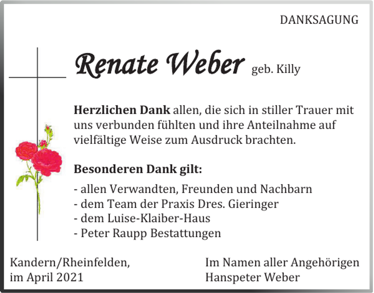 <p>DANKSAGUNG</p><p>Renate Weber</p><p>geb. Killy</p><p>Herzlichen Dank allen, die sich in stiller Trauer mit<br />uns verbunden fühlten und ihre Anteilnahme auf<br />vielfältige Weise zum Ausdruck brachten.<br />Besonderen Dank gilt:<br />- allen Verwandten, Freunden und Nachbarn<br />- dem Team der Praxis Dres. Gieringer<br />- dem Luise-Klaiber-Haus<br />- Peter Raupp Bestattungen<br />Kandern/Rheinfelden,<br />im April 2021</p><p>Im Namen aller Angehörigen<br />Hanspeter Weber</p>