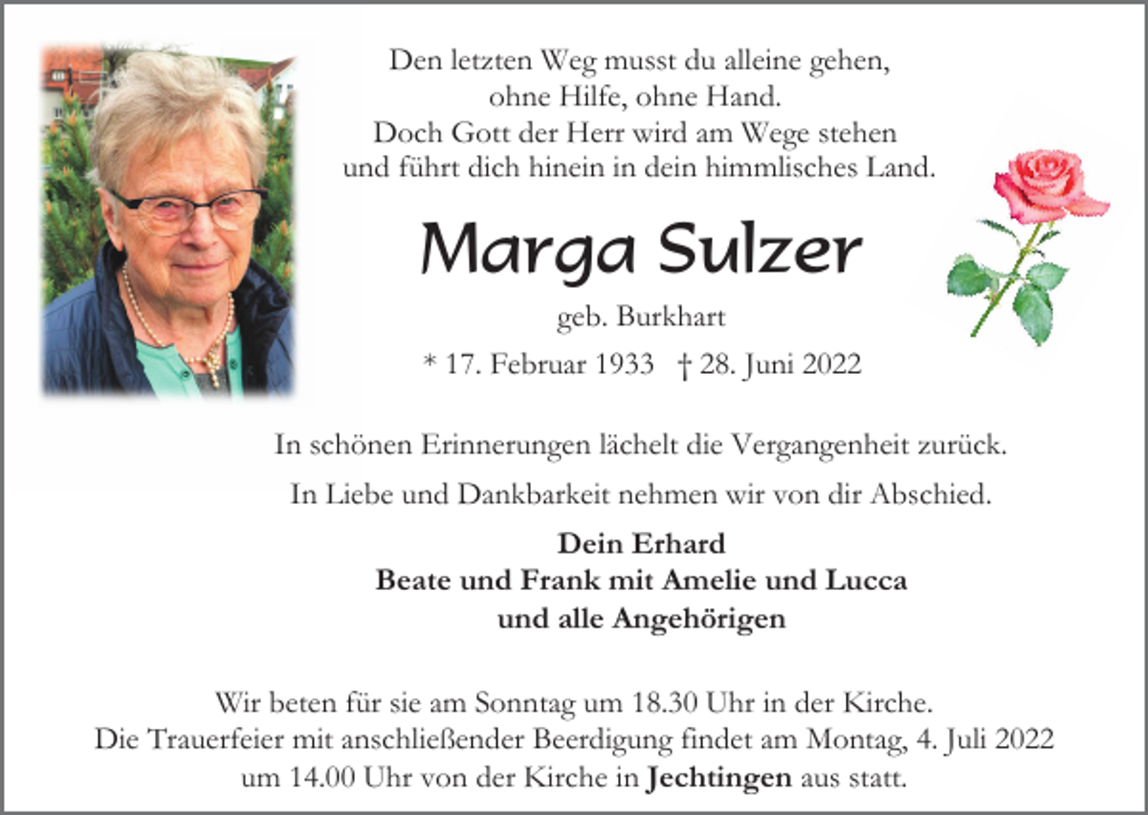 <p>Den letzten Weg musst du alleine gehen,<br />ohne Hilfe, ohne Hand.<br />Doch Gott der Herr wird am Wege stehen<br />und führt dich hinein in dein himmlisches Land.</p><p>Marga Sulzer<br />geb. Burkhart<br />* 17. Februar 1933 † 28. Juni 2022<br />In schönen Erinnerungen lächelt die Vergangenheit zurück.<br />In Liebe und Dankbarkeit nehmen wir von dir Abschied.<br />Dein Erhard<br />Beate und Frank mit Amelie und Lucca<br />und alle Angehörigen<br />Wir beten für sie am Sonntag um 18.30 Uhr in der Kirche.<br />Die Trauerfeier mit anschließender Beerdigung findet am Montag, 4. Juli 2022<br />um 14.00 Uhr von der Kirche in Jechtingen aus statt.</p>