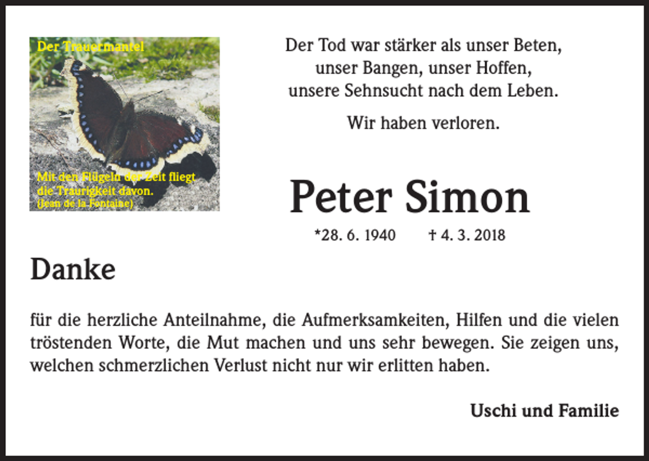 <p>Der Trauermantel</p><p>Der Tod war stärker als unser Beten,<br />unser Bangen, unser Hoffen,<br />unsere Sehnsucht nach dem Leben.<br />Wir haben verloren.</p><p>Mit den Flügeln der Zeit fliegt<br />die Traurigkeit davon.<br />(Jean de la Fontaine)</p><p>Peter Simon<br />*28. 6. 1940 † 4. 3. 2018</p><p>Danke<br />für die herzliche Anteilnahme, die Aufmerksamkeiten, Hilfen und die vielen<br />tröstenden Worte, die Mut machen und uns sehr bewegen. Sie zeigen uns,<br />welchen schmerzlichen Verlust nicht nur wir erlitten haben.<br />Uschi und Familie</p>