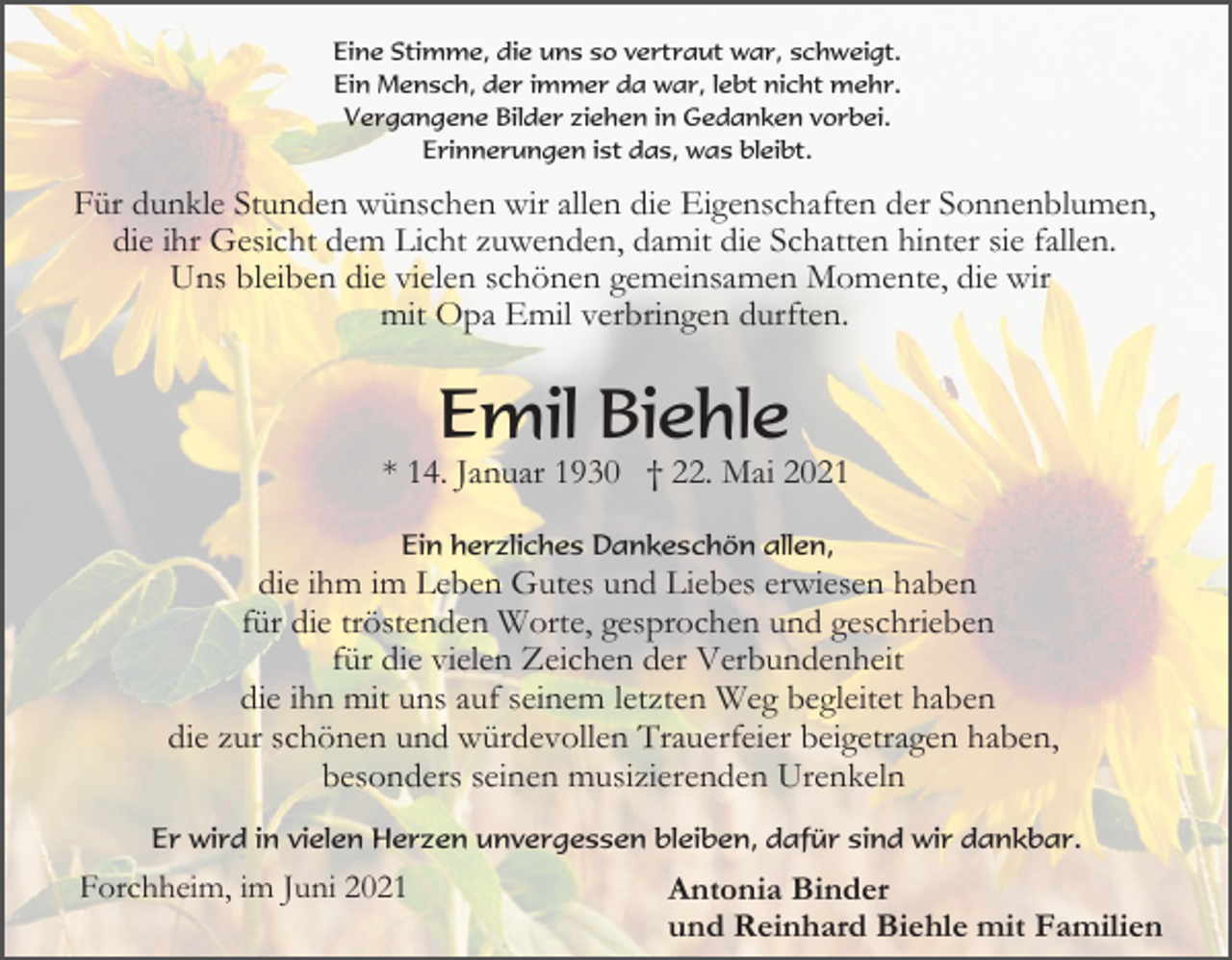 <p>Eine Stimme, die uns so vertraut war, schweigt.<br />Ein Mensch, der immer da war, lebt nicht mehr.<br />Vergangene Bilder ziehen in Gedanken vorbei.<br />Erinnerungen ist das, was bleibt.</p><p>Für dunkle Stunden wünschen wir allen die Eigenschaften der Sonnenblumen,<br />die ihr Gesicht dem Licht zuwenden, damit die Schatten hinter sie fallen.<br />Uns bleiben die vielen schönen gemeinsamen Momente, die wir<br />mit Opa Emil verbringen durften.</p><p>Emil Biehle<br />* 14. Januar 1930 † 22. Mai 2021<br />Ein herzliches Dankeschön allen,</p><p>die ihm im Leben Gutes und Liebes erwiesen haben<br />für die tröstenden Worte, gesprochen und geschrieben<br />für die vielen Zeichen der Verbundenheit<br />die ihn mit uns auf seinem letzten Weg begleitet haben<br />die zur schönen und würdevollen Trauerfeier beigetragen haben,<br />besonders seinen musizierenden Urenkeln<br />Er wird in vielen Herzen unvergessen bleiben, dafür sind wir dankbar.</p><p>Forchheim, im Juni 2021</p><p>Antonia Binder<br />und Reinhard Biehle mit Familien</p>