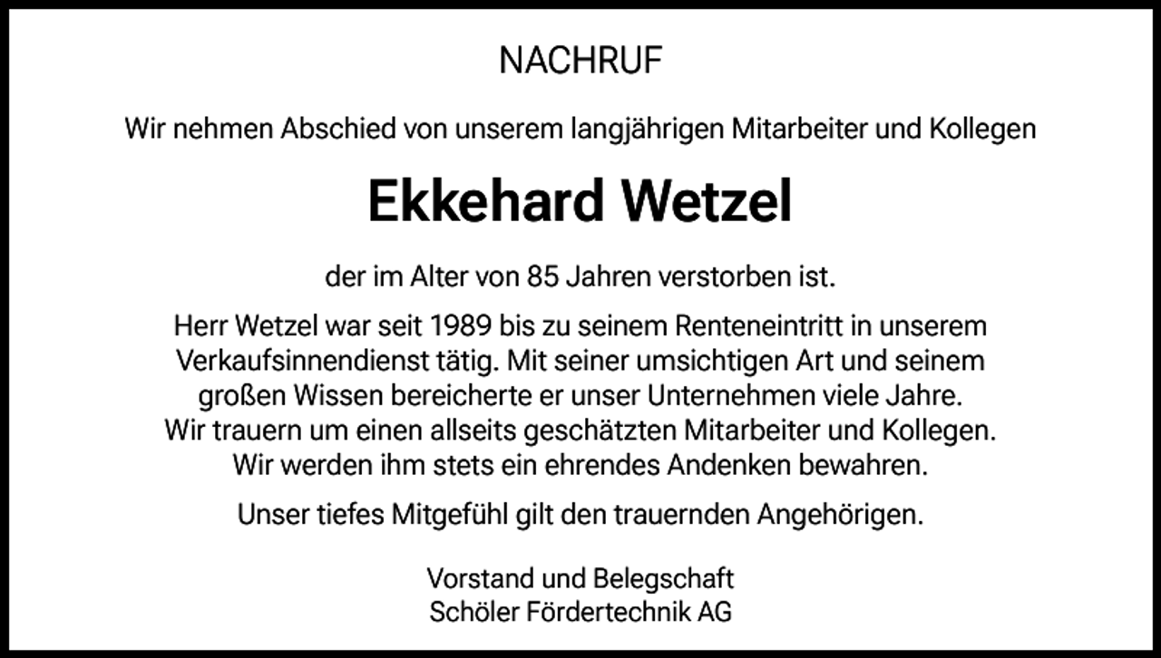 <p>NACHRUF<br />Wir nehmen Abschied von unserem langjährigen Mitarbeiter und Kollegen</p><p>Ekkehard Wetzel<br />der im Alter von 85 Jahren verstorben ist.<br />Herr Wetzel war seit 1989 bis zu seinem Renteneintritt in unserem<br />Verkaufsinnendienst tätig. Mit seiner umsichtigen Art und seinem<br />großen Wissen bereicherte er unser Unternehmen viele Jahre.<br />Wir trauern um einen allseits geschätzten Mitarbeiter und Kollegen.<br />Wir werden ihm stets ein ehrendes Andenken bewahren.<br />Unser tiefes Mitgefühl gilt den trauernden Angehörigen.<br />Vorstand und Belegschaft<br />Schöler Fördertechnik AG</p>