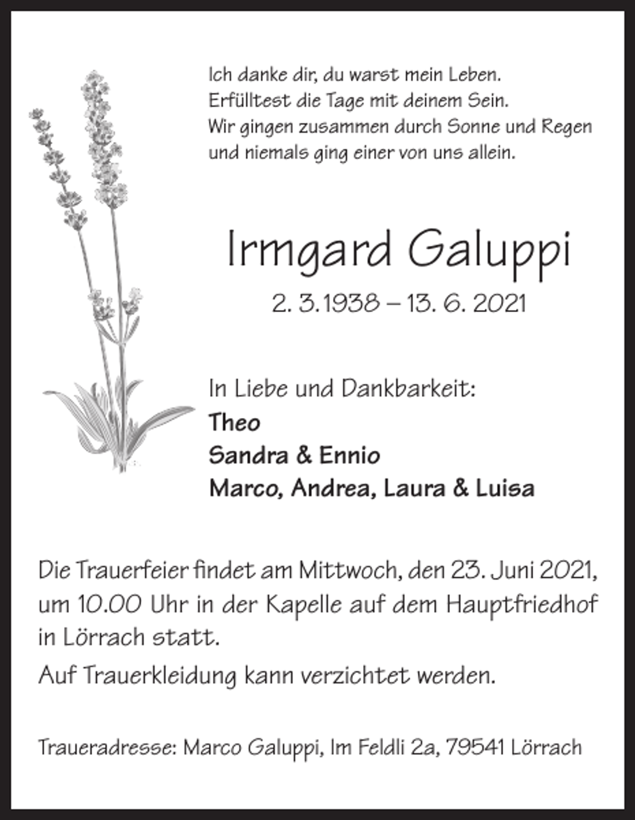 <p>Ich danke dir, du warst mein Leben.<br />Erfülltest die Tage mit deinem Sein.<br />Wir gingen zusammen durch Sonne und Regen<br />und niemals ging einer von uns allein.</p><p>Irmgard Galuppi<br />2. 3. 1938 – 13. 6. 2021<br />In Liebe und Dankbarkeit:<br />Theo<br />Sandra &amp; Ennio<br />Marco, Andrea, Laura &amp; Luisa<br />Die Trauerfeier findet am Mittwoch, den 23. Juni 2021,<br />um 10.00 Uhr in der Kapelle auf dem Hauptfriedhof<br />in Lörrach statt.<br />Auf Trauerkleidung kann verzichtet werden.<br />Traueradresse: Marco Galuppi, Im Feldli 2a, 79541 Lörrach</p>