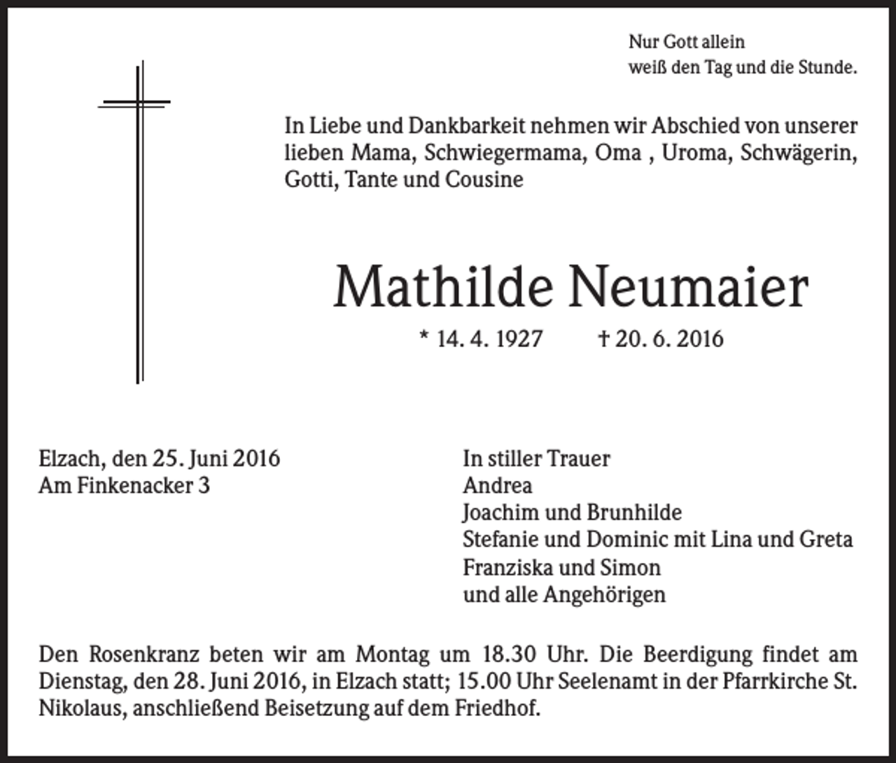 <p>Nur Gott allein<br />weiß den Tag und die Stunde.</p><p>In Liebe und Dankbarkeit nehmen wir Abschied von unserer<br />lieben Mama, Schwiegermama, Oma , Uroma, Schwägerin,<br />Gotti, Tante und Cousine</p><p>Mathilde Neumaier<br />* 14. 4. 1927</p><p>Elzach, den 25. Juni 2016<br />Am Finkenacker 3</p><p>† 20. 6. 2016</p><p>In stiller Trauer<br />Andrea<br />Joachim und Brunhilde<br />Stefanie und Dominic mit Lina und Greta<br />Franziska und Simon<br />und alle Angehörigen</p><p>Den Rosenkranz beten wir am Montag um 18.30 Uhr. Die Beerdigung findet am<br />Dienstag, den 28. Juni 2016, in Elzach statt; 15.00 Uhr Seelenamt in der Pfarrkirche St.<br />Nikolaus, anschließend Beisetzung auf dem Friedhof.</p>
