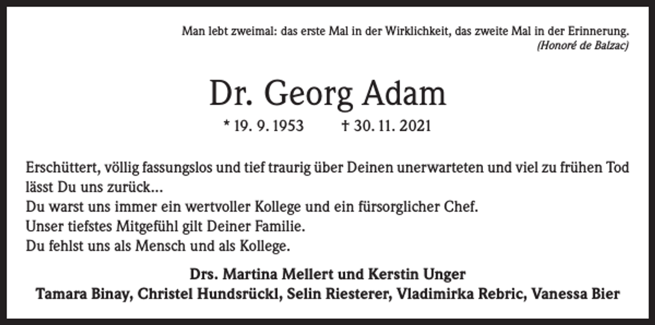<p>Man lebt zweimal: das erste Mal in der Wirklichkeit, das zweite Mal in der Erinnerung.</p><p>(Honoré de Balzac)</p><p>Dr. Georg Adam<br />* 19. 9. 1953</p><p>† 30. 11. 2021</p><p>Erschüttert, völlig fassungslos und tief traurig über Deinen unerwarteten und viel zu frühen Tod<br />lässt Du uns zurück...<br />Du warst uns immer ein wertvoller Kollege und ein fürsorglicher Chef.<br />Unser tiefstes Mitgefühl gilt Deiner Familie.<br />Du fehlst uns als Mensch und als Kollege.<br />Drs. Martina Mellert und Kerstin Unger<br />Tamara Binay, Christel Hundsrückl, Selin Riesterer, Vladimirka Rebric, Vanessa Bier</p>
