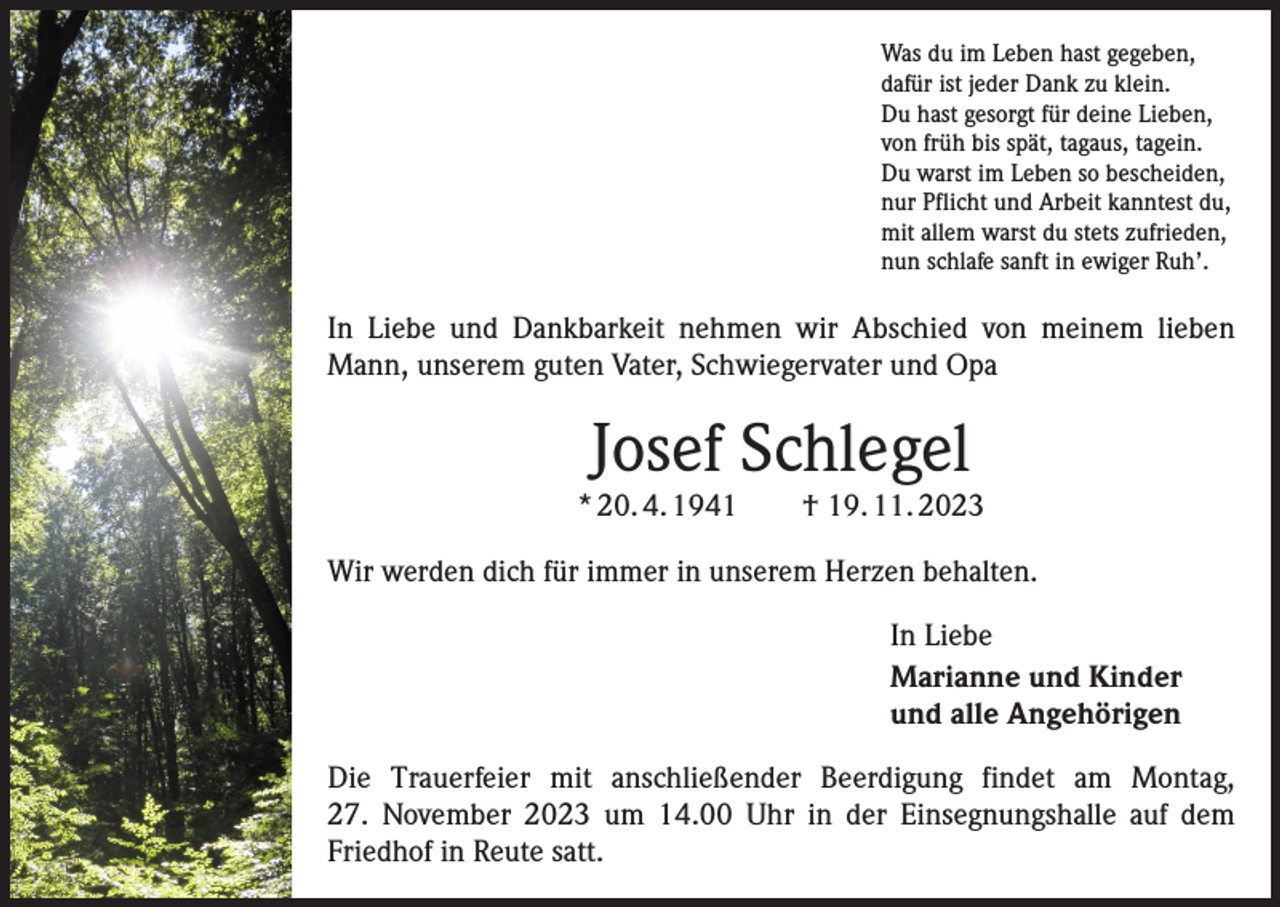 <p>Was du im Leben hast gegeben,<br />dafür ist jeder Dank zu klein.<br />Du hast gesorgt für deine Lieben,<br />von früh bis spät, tagaus, tagein.<br />Du warst im Leben so bescheiden,<br />nur Pflicht und Arbeit kanntest du,<br />mit allem warst du stets zufrieden,<br />nun schlafe sanft in ewiger Ruh’.</p><p>In Liebe und Dankbarkeit nehmen wir Abschied von meinem lieben<br />Mann, unserem guten Vater, Schwiegervater und Opa</p><p>Josef Schlegel</p><p>* 20. 4. 1941 † 19. 11. 2023<br />Wir werden dich für immer in unserem Herzen behalten.<br />In Liebe<br />Marianne und Kinder<br />und alle Angehörigen<br />Die Trauerfeier mit anschließender Beerdigung findet am Montag,<br />27. November 2023 um 14.00 Uhr in der Einsegnungshalle auf dem<br />Friedhof in Reute satt.</p>