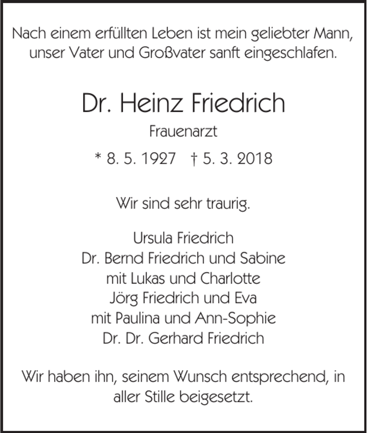 <p>Nach einem erfüllten Leben ist mein geliebter Mann,<br />unser Vater und Großvater sanft eingeschlafen.</p><p>Dr. Heinz Friedrich<br />Frauenarzt<br />* 8. 5. 1927 † 5. 3. 2018<br />Wir sind sehr traurig.<br />Ursula Friedrich<br />Dr. Bernd Friedrich und Sabine<br />mit Lukas und Charlotte<br />Jörg Friedrich und Eva<br />mit Paulina und Ann-Sophie<br />Dr. Dr. Gerhard Friedrich<br />Wir haben ihn, seinem Wunsch entsprechend, in<br />aller Stille beigesetzt.</p>