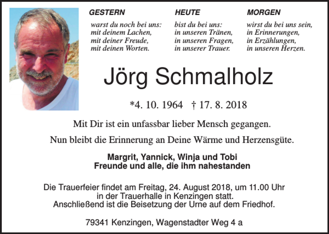 <p>GESTERN</p><p>warst du noch bei uns:<br />mit deinem Lachen,<br />mit deiner Freude,<br />mit deinen Worten.</p><p>HEUTE</p><p>MORGEN</p><p>bist du bei uns:<br />in unseren Tränen,<br />in unseren Fragen,<br />in unserer Trauer.</p><p>wirst du bei uns sein,<br />in Erinnerungen,<br />in Erzählungen,<br />in unseren Herzen.</p><p>Jörg Schmalholz<br />*4. 10. 1964 † 17. 8. 2018<br />Mit Dir ist ein unfassbar lieber Mensch gegangen.<br />Nun bleibt die Erinnerung an Deine Wärme und Herzensgüte.<br />Margrit, Yannick, Winja und Tobi<br />Freunde und alle, die ihm nahestanden<br />Die Trauerfeier findet am Freitag, 24. August 2018, um 11.00 Uhr<br />in der Trauerhalle in Kenzingen statt.<br />Anschließend ist die Beisetzung der Urne auf dem Friedhof.</p><p>79341 Kenzingen, Wagenstadter Weg 4 a</p>