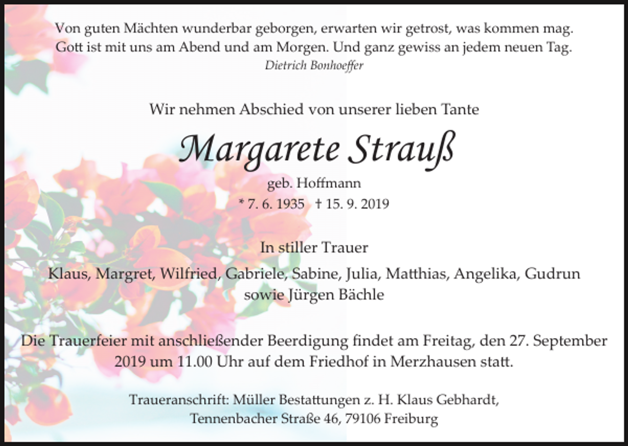 <p>Von guten Mächten wunderbar geborgen, erwarten wir getrost, was kommen mag.<br />Go� ist mit uns am Abend und am Morgen. Und ganz gewiss an jedem neuen Tag.<br />Dietrich Bonhoeﬀer</p><p>Wir nehmen Abschied von unserer lieben Tante</p><p>Margarete Strauß<br />geb. Hoﬀmann<br />* 7. 6. 1935 † 15. 9. 2019</p><p>In stiller Trauer<br />Klaus, Margret, Wilfried, Gabriele, Sabine, Julia, Ma�hias, Angelika, Gudrun<br />sowie Jürgen Bächle<br />Die Trauerfeier mit anschließender Beerdigung ﬁndet am Freitag, den 27. September<br />2019 um 11.00 Uhr auf dem Friedhof in Merzhausen sta�.<br />Traueranschrift: Müller Besta�ungen z. H. Klaus Gebhardt,<br />Tennenbacher Straße 46, 79106 Freiburg</p>