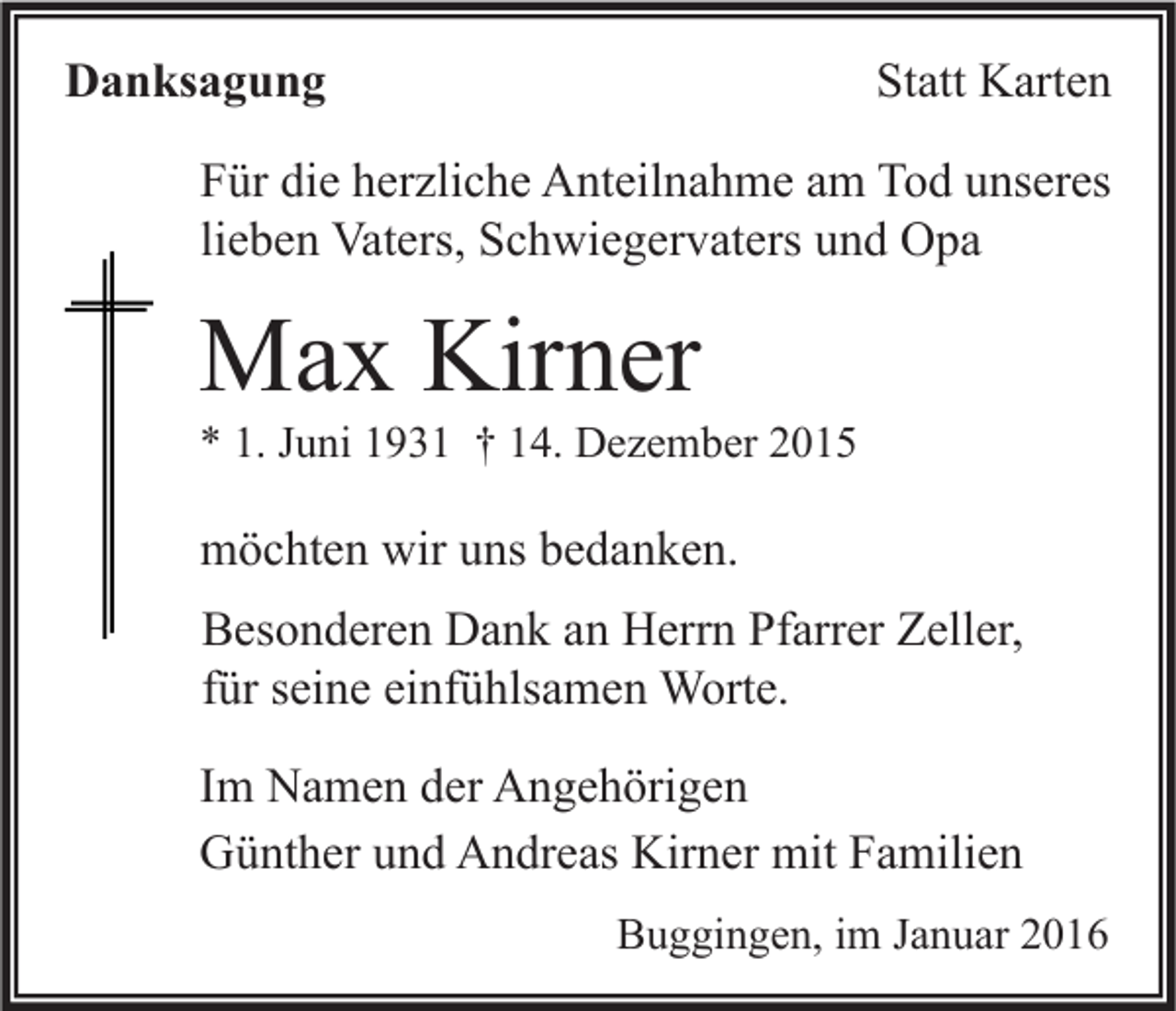 <p>Danksagung</p><p>Statt Karten</p><p>Für die herzliche Anteilnahme am Tod unseres<br />lieben Vaters, Schwiegervaters und Opa</p><p>Max Kirner</p><p>* 1. Juni 1931 † 14. Dezember 2015</p><p>möchten wir uns bedanken.<br />Besonderen Dank an Herrn Pfarrer Zeller,<br />für seine einfühlsamen Worte.<br />Im Namen der Angehörigen<br />Günther und Andreas Kirner mit Familien<br />Buggingen, im Januar 2016</p>