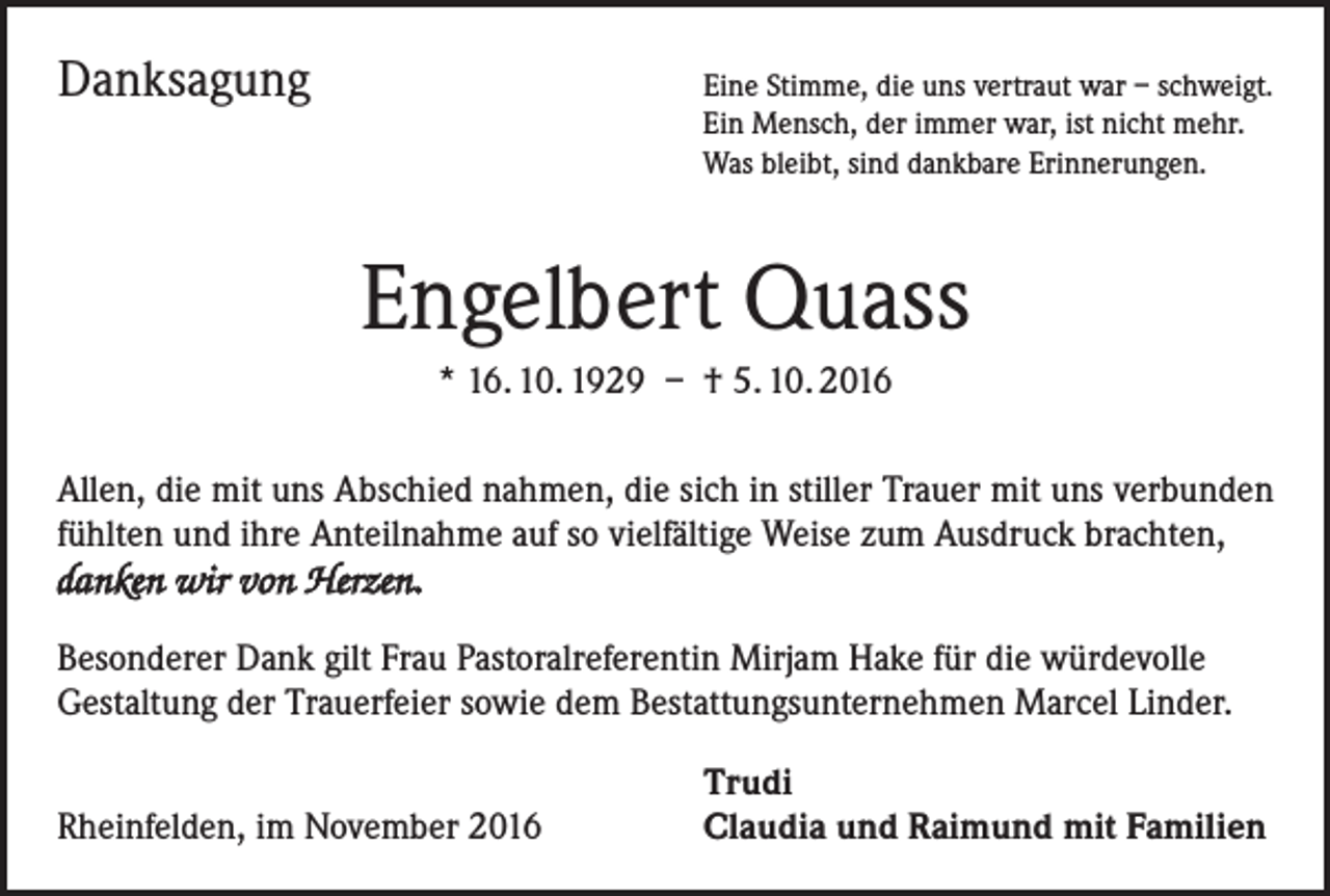 <p>Danksagung</p><p>Eine Stimme, die uns vertraut war – schweigt.<br />in Mensch, der immer war, ist nicht mehr.<br />E<br />Was bleibt, sind dankbare Erinnerungen.</p><p>Engelbert Quass<br />* 16. 10. 1929 – † 5. 10. 2016<br />Allen, die mit uns Abschied nahmen, die sich in stiller Trauer mit uns verbunden<br />fühlten und ihre Anteilnahme auf so vielfältige Weise zum Ausdruck brachten,<br />danken wir von Herzen.<br />Besonderer Dank gilt Frau Pastoralreferentin Mirjam Hake für die würdevolle<br />Gestaltung der Trauerfeier sowie dem Bestattungsunternehmen Marcel Linder.</p><p>Rheinfelden, im November 2016</p><p>Trudi<br />Claudia und Raimund mit Familien</p>
