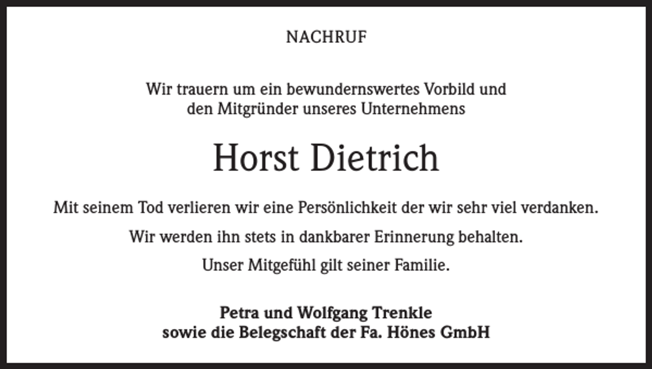 <p>NACHRUF<br />Wir trauern um ein bewundernswertes Vorbild und<br />den Mitgründer unseres Unternehmens</p><p>Horst Dietrich<br />Mit seinem Tod verlieren wir eine Persönlichkeit der wir sehr viel verdanken.<br />Wir werden ihn stets in dankbarer Erinnerung behalten.<br />Unser Mitgefühl gilt seiner Familie.<br />Petra und Wolfgang Trenkle<br />sowie die Belegschaft der Fa. Hönes GmbH</p>