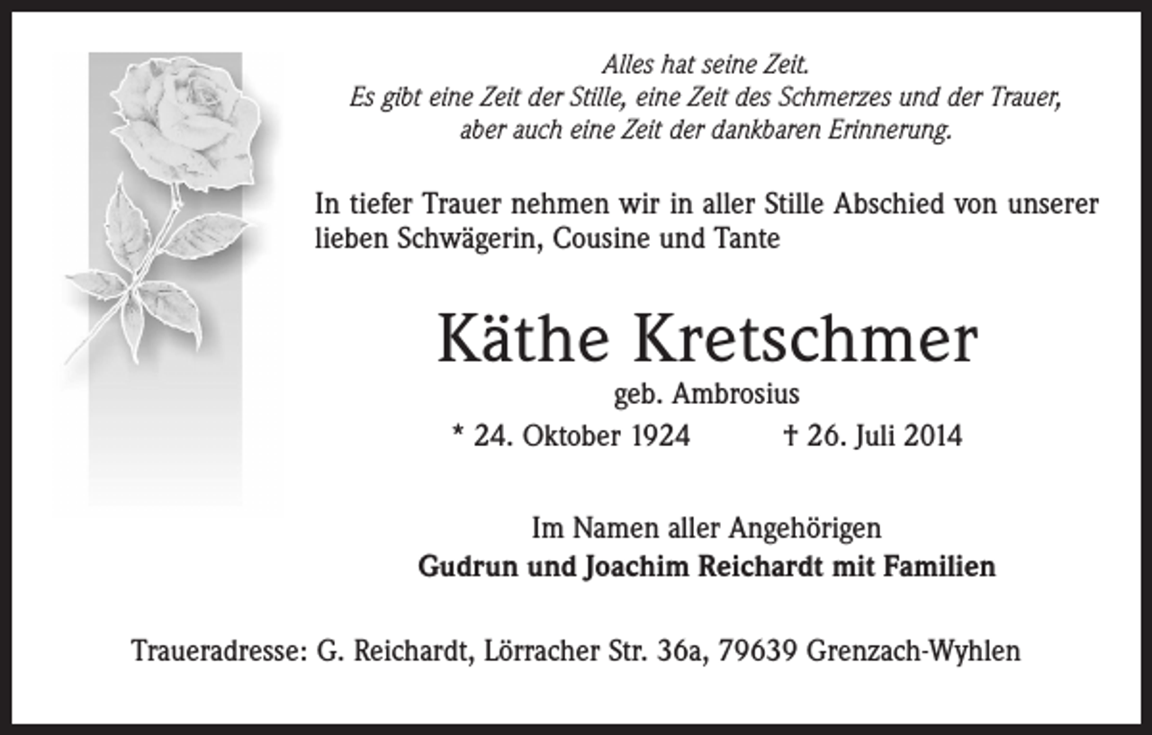 <p>Alles hat seine Zeit.<br />Es gibt eine Zeit der Stille, eine Zeit des Schmerzes und der Trauer,<br />aber auch eine Zeit der dankbaren Erinnerung.</p><p>In tiefer Trauer nehmen wir in aller Stille Abschied von unserer<br />lieben Schwägerin, Cousine und Tante</p><p>Käthe Kretschmer<br />geb. Ambrosius<br />* 24. Oktober 1924 † 26. Juli 2014</p><p>Im Namen aller Angehörigen<br />Gudrun und Joachim Reichardt mit Familien<br />Traueradresse: G. Reichardt, Lörracher Str. 36a, 79639 Grenzach-Wyhlen</p>